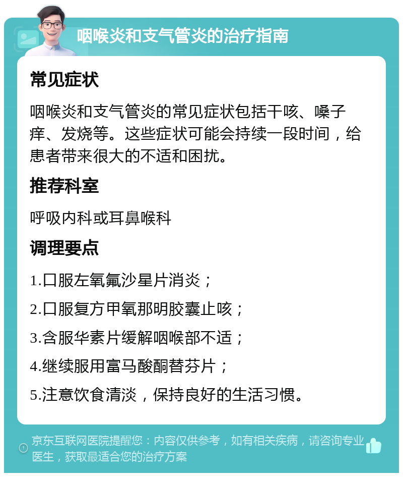 咽喉炎和支气管炎的治疗指南 常见症状 咽喉炎和支气管炎的常见症状包括干咳、嗓子痒、发烧等。这些症状可能会持续一段时间，给患者带来很大的不适和困扰。 推荐科室 呼吸内科或耳鼻喉科 调理要点 1.口服左氧氟沙星片消炎； 2.口服复方甲氧那明胶囊止咳； 3.含服华素片缓解咽喉部不适； 4.继续服用富马酸酮替芬片； 5.注意饮食清淡，保持良好的生活习惯。