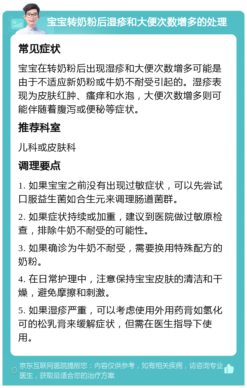 宝宝转奶粉后湿疹和大便次数增多的处理 常见症状 宝宝在转奶粉后出现湿疹和大便次数增多可能是由于不适应新奶粉或牛奶不耐受引起的。湿疹表现为皮肤红肿、瘙痒和水泡，大便次数增多则可能伴随着腹泻或便秘等症状。 推荐科室 儿科或皮肤科 调理要点 1. 如果宝宝之前没有出现过敏症状，可以先尝试口服益生菌如合生元来调理肠道菌群。 2. 如果症状持续或加重，建议到医院做过敏原检查，排除牛奶不耐受的可能性。 3. 如果确诊为牛奶不耐受，需要换用特殊配方的奶粉。 4. 在日常护理中，注意保持宝宝皮肤的清洁和干燥，避免摩擦和刺激。 5. 如果湿疹严重，可以考虑使用外用药膏如氢化可的松乳膏来缓解症状，但需在医生指导下使用。