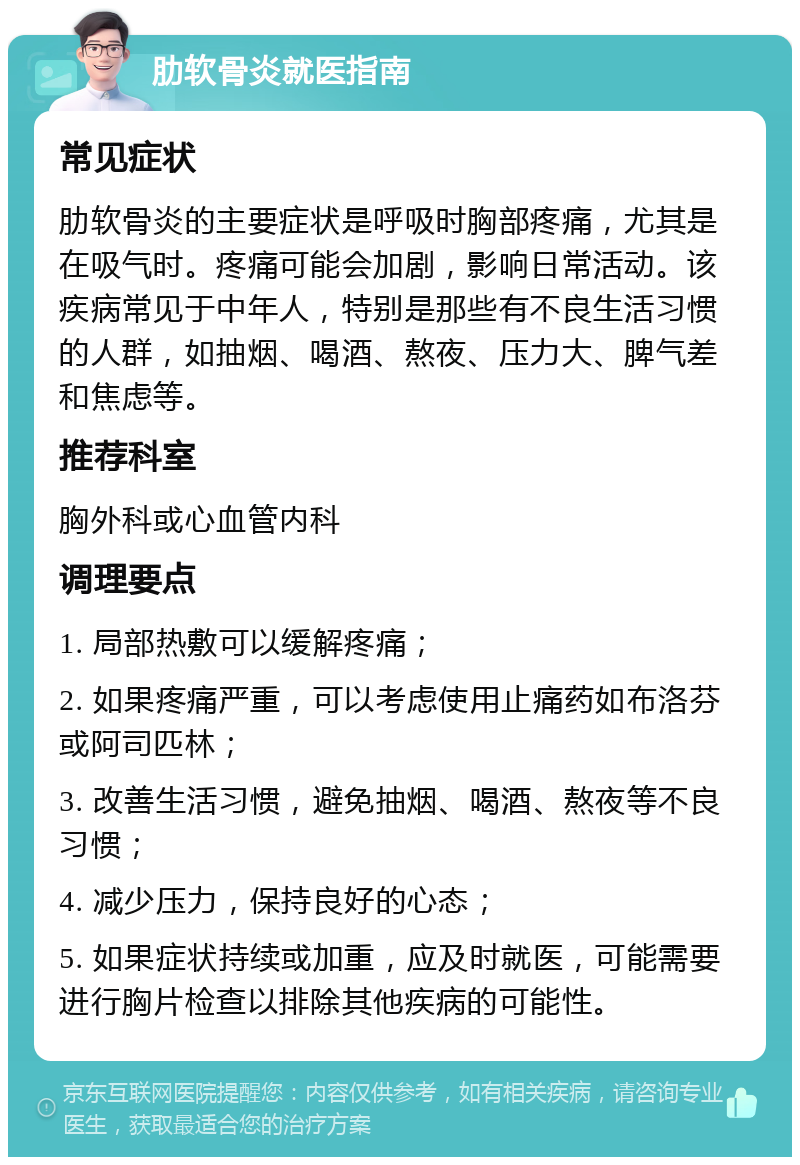 肋软骨炎就医指南 常见症状 肋软骨炎的主要症状是呼吸时胸部疼痛，尤其是在吸气时。疼痛可能会加剧，影响日常活动。该疾病常见于中年人，特别是那些有不良生活习惯的人群，如抽烟、喝酒、熬夜、压力大、脾气差和焦虑等。 推荐科室 胸外科或心血管内科 调理要点 1. 局部热敷可以缓解疼痛； 2. 如果疼痛严重，可以考虑使用止痛药如布洛芬或阿司匹林； 3. 改善生活习惯，避免抽烟、喝酒、熬夜等不良习惯； 4. 减少压力，保持良好的心态； 5. 如果症状持续或加重，应及时就医，可能需要进行胸片检查以排除其他疾病的可能性。