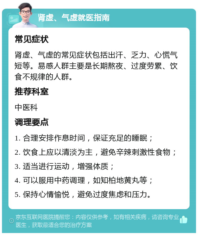 肾虚、气虚就医指南 常见症状 肾虚、气虚的常见症状包括出汗、乏力、心慌气短等。易感人群主要是长期熬夜、过度劳累、饮食不规律的人群。 推荐科室 中医科 调理要点 1. 合理安排作息时间，保证充足的睡眠； 2. 饮食上应以清淡为主，避免辛辣刺激性食物； 3. 适当进行运动，增强体质； 4. 可以服用中药调理，如知柏地黄丸等； 5. 保持心情愉悦，避免过度焦虑和压力。