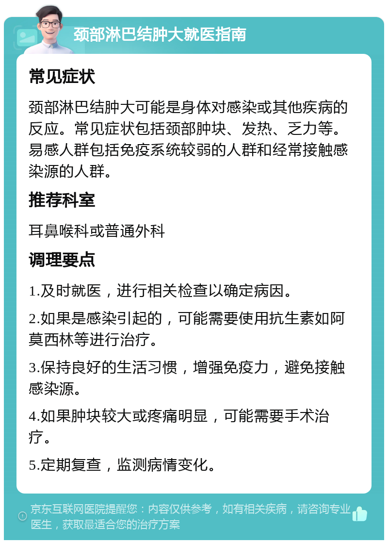 颈部淋巴结肿大就医指南 常见症状 颈部淋巴结肿大可能是身体对感染或其他疾病的反应。常见症状包括颈部肿块、发热、乏力等。易感人群包括免疫系统较弱的人群和经常接触感染源的人群。 推荐科室 耳鼻喉科或普通外科 调理要点 1.及时就医，进行相关检查以确定病因。 2.如果是感染引起的，可能需要使用抗生素如阿莫西林等进行治疗。 3.保持良好的生活习惯，增强免疫力，避免接触感染源。 4.如果肿块较大或疼痛明显，可能需要手术治疗。 5.定期复查，监测病情变化。