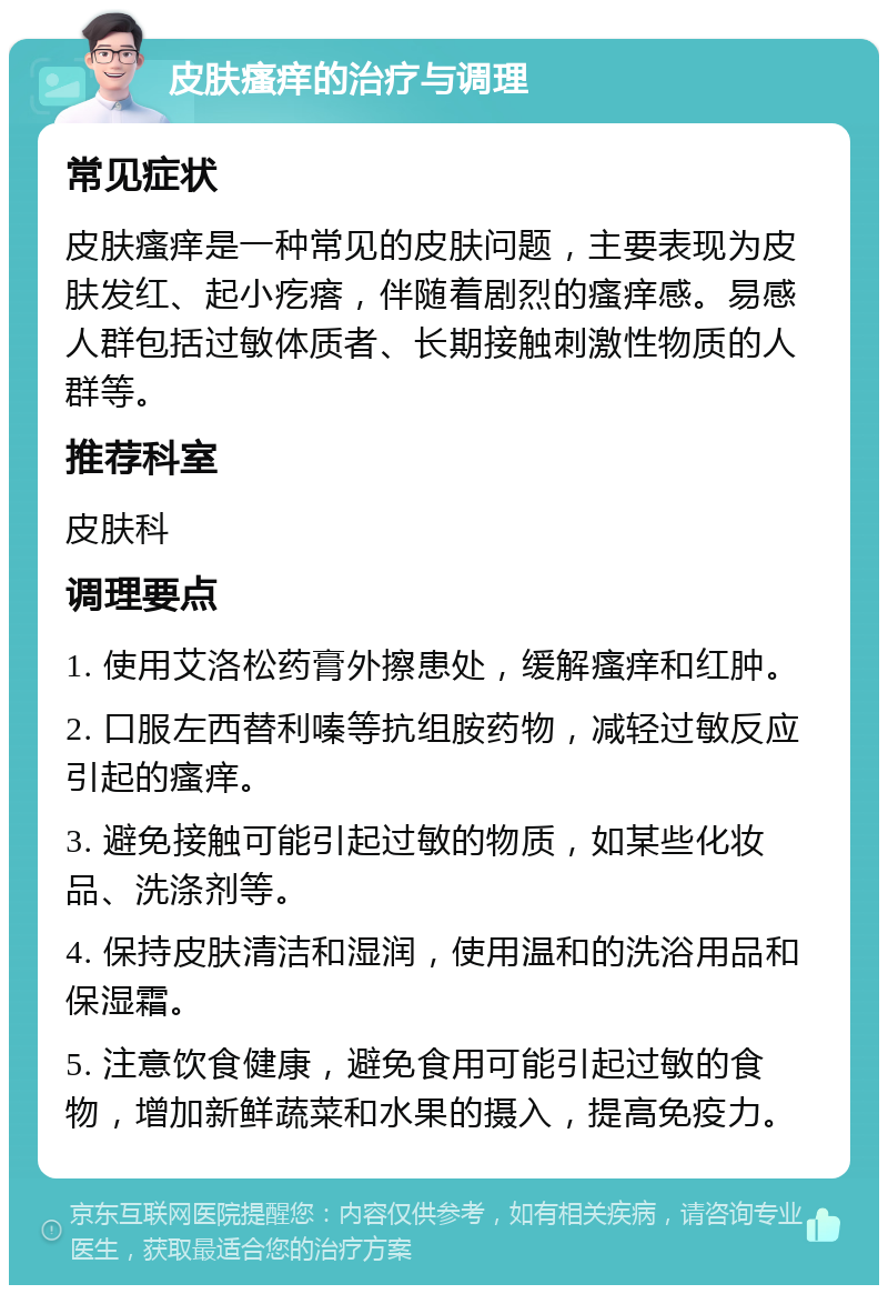 皮肤瘙痒的治疗与调理 常见症状 皮肤瘙痒是一种常见的皮肤问题，主要表现为皮肤发红、起小疙瘩，伴随着剧烈的瘙痒感。易感人群包括过敏体质者、长期接触刺激性物质的人群等。 推荐科室 皮肤科 调理要点 1. 使用艾洛松药膏外擦患处，缓解瘙痒和红肿。 2. 口服左西替利嗪等抗组胺药物，减轻过敏反应引起的瘙痒。 3. 避免接触可能引起过敏的物质，如某些化妆品、洗涤剂等。 4. 保持皮肤清洁和湿润，使用温和的洗浴用品和保湿霜。 5. 注意饮食健康，避免食用可能引起过敏的食物，增加新鲜蔬菜和水果的摄入，提高免疫力。