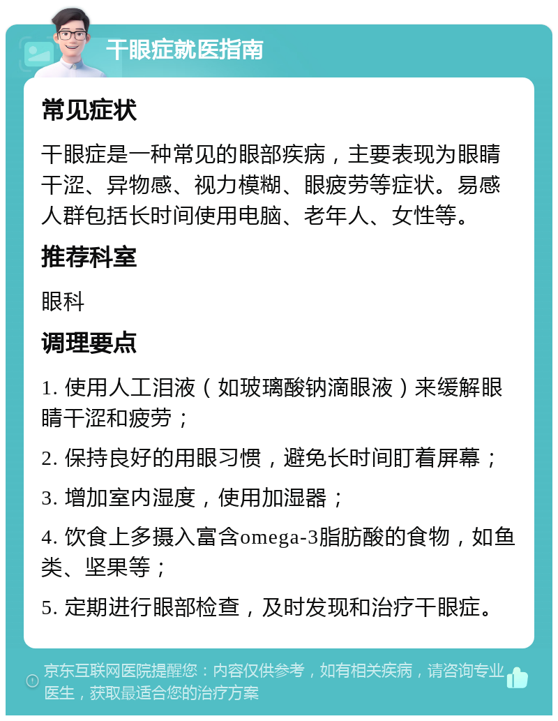 干眼症就医指南 常见症状 干眼症是一种常见的眼部疾病，主要表现为眼睛干涩、异物感、视力模糊、眼疲劳等症状。易感人群包括长时间使用电脑、老年人、女性等。 推荐科室 眼科 调理要点 1. 使用人工泪液（如玻璃酸钠滴眼液）来缓解眼睛干涩和疲劳； 2. 保持良好的用眼习惯，避免长时间盯着屏幕； 3. 增加室内湿度，使用加湿器； 4. 饮食上多摄入富含omega-3脂肪酸的食物，如鱼类、坚果等； 5. 定期进行眼部检查，及时发现和治疗干眼症。