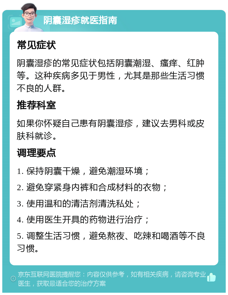 阴囊湿疹就医指南 常见症状 阴囊湿疹的常见症状包括阴囊潮湿、瘙痒、红肿等。这种疾病多见于男性，尤其是那些生活习惯不良的人群。 推荐科室 如果你怀疑自己患有阴囊湿疹，建议去男科或皮肤科就诊。 调理要点 1. 保持阴囊干燥，避免潮湿环境； 2. 避免穿紧身内裤和合成材料的衣物； 3. 使用温和的清洁剂清洗私处； 4. 使用医生开具的药物进行治疗； 5. 调整生活习惯，避免熬夜、吃辣和喝酒等不良习惯。