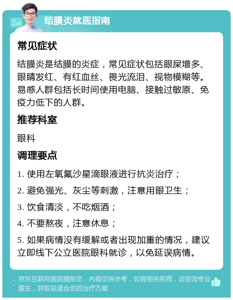 结膜炎就医指南 常见症状 结膜炎是结膜的炎症，常见症状包括眼屎增多、眼睛发红、有红血丝、畏光流泪、视物模糊等。易感人群包括长时间使用电脑、接触过敏原、免疫力低下的人群。 推荐科室 眼科 调理要点 1. 使用左氧氟沙星滴眼液进行抗炎治疗； 2. 避免强光、灰尘等刺激，注意用眼卫生； 3. 饮食清淡，不吃烟酒； 4. 不要熬夜，注意休息； 5. 如果病情没有缓解或者出现加重的情况，建议立即线下公立医院眼科就诊，以免延误病情。