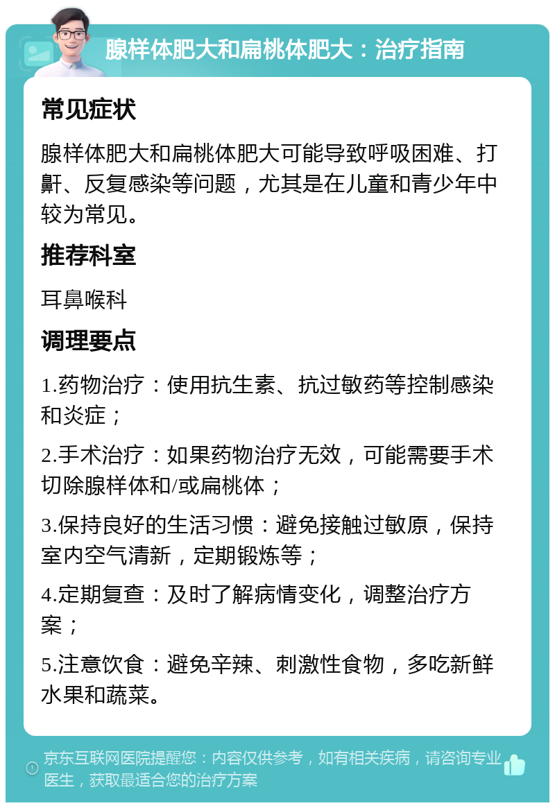 腺样体肥大和扁桃体肥大：治疗指南 常见症状 腺样体肥大和扁桃体肥大可能导致呼吸困难、打鼾、反复感染等问题，尤其是在儿童和青少年中较为常见。 推荐科室 耳鼻喉科 调理要点 1.药物治疗：使用抗生素、抗过敏药等控制感染和炎症； 2.手术治疗：如果药物治疗无效，可能需要手术切除腺样体和/或扁桃体； 3.保持良好的生活习惯：避免接触过敏原，保持室内空气清新，定期锻炼等； 4.定期复查：及时了解病情变化，调整治疗方案； 5.注意饮食：避免辛辣、刺激性食物，多吃新鲜水果和蔬菜。