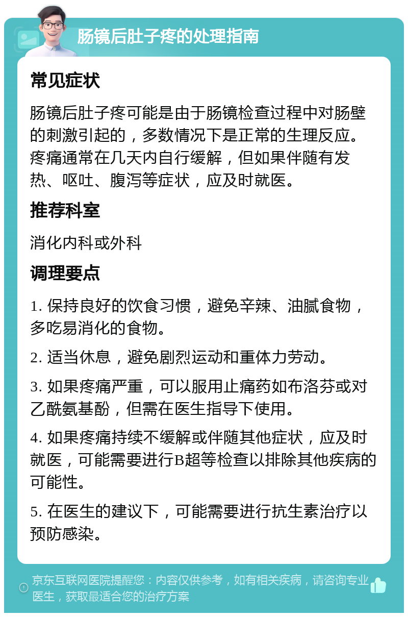 肠镜后肚子疼的处理指南 常见症状 肠镜后肚子疼可能是由于肠镜检查过程中对肠壁的刺激引起的，多数情况下是正常的生理反应。疼痛通常在几天内自行缓解，但如果伴随有发热、呕吐、腹泻等症状，应及时就医。 推荐科室 消化内科或外科 调理要点 1. 保持良好的饮食习惯，避免辛辣、油腻食物，多吃易消化的食物。 2. 适当休息，避免剧烈运动和重体力劳动。 3. 如果疼痛严重，可以服用止痛药如布洛芬或对乙酰氨基酚，但需在医生指导下使用。 4. 如果疼痛持续不缓解或伴随其他症状，应及时就医，可能需要进行B超等检查以排除其他疾病的可能性。 5. 在医生的建议下，可能需要进行抗生素治疗以预防感染。