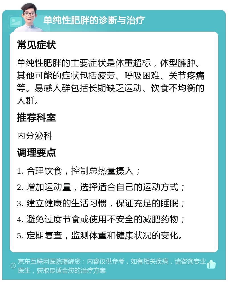 单纯性肥胖的诊断与治疗 常见症状 单纯性肥胖的主要症状是体重超标，体型臃肿。其他可能的症状包括疲劳、呼吸困难、关节疼痛等。易感人群包括长期缺乏运动、饮食不均衡的人群。 推荐科室 内分泌科 调理要点 1. 合理饮食，控制总热量摄入； 2. 增加运动量，选择适合自己的运动方式； 3. 建立健康的生活习惯，保证充足的睡眠； 4. 避免过度节食或使用不安全的减肥药物； 5. 定期复查，监测体重和健康状况的变化。