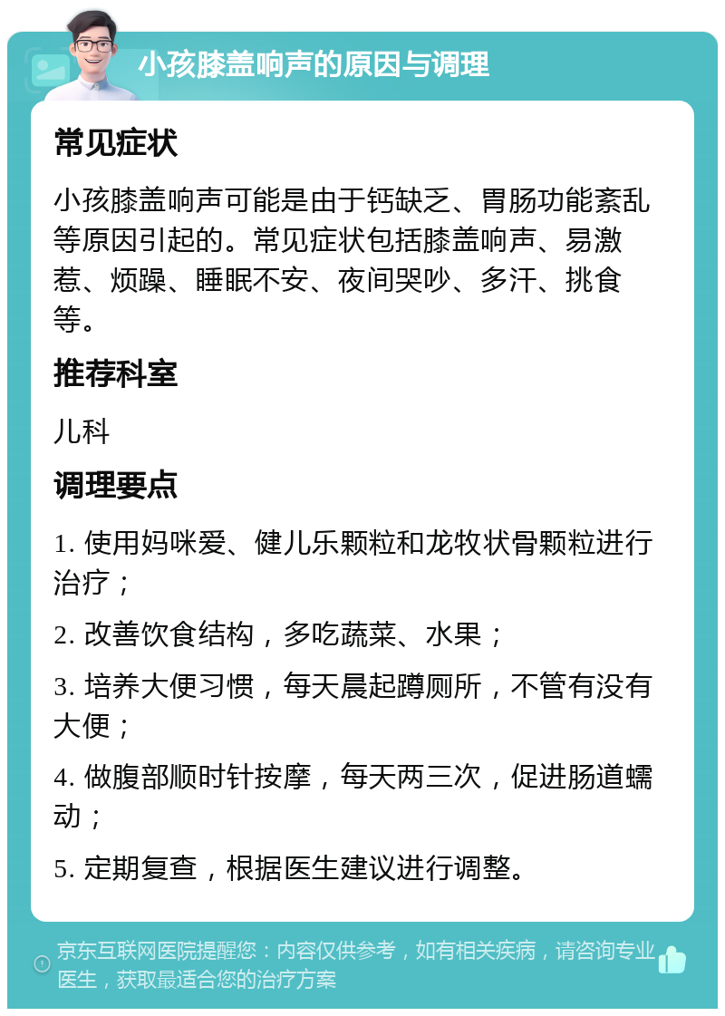 小孩膝盖响声的原因与调理 常见症状 小孩膝盖响声可能是由于钙缺乏、胃肠功能紊乱等原因引起的。常见症状包括膝盖响声、易激惹、烦躁、睡眠不安、夜间哭吵、多汗、挑食等。 推荐科室 儿科 调理要点 1. 使用妈咪爱、健儿乐颗粒和龙牧状骨颗粒进行治疗； 2. 改善饮食结构，多吃蔬菜、水果； 3. 培养大便习惯，每天晨起蹲厕所，不管有没有大便； 4. 做腹部顺时针按摩，每天两三次，促进肠道蠕动； 5. 定期复查，根据医生建议进行调整。