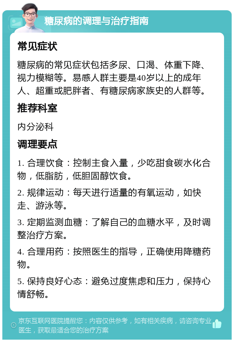 糖尿病的调理与治疗指南 常见症状 糖尿病的常见症状包括多尿、口渴、体重下降、视力模糊等。易感人群主要是40岁以上的成年人、超重或肥胖者、有糖尿病家族史的人群等。 推荐科室 内分泌科 调理要点 1. 合理饮食：控制主食入量，少吃甜食碳水化合物，低脂肪，低胆固醇饮食。 2. 规律运动：每天进行适量的有氧运动，如快走、游泳等。 3. 定期监测血糖：了解自己的血糖水平，及时调整治疗方案。 4. 合理用药：按照医生的指导，正确使用降糖药物。 5. 保持良好心态：避免过度焦虑和压力，保持心情舒畅。