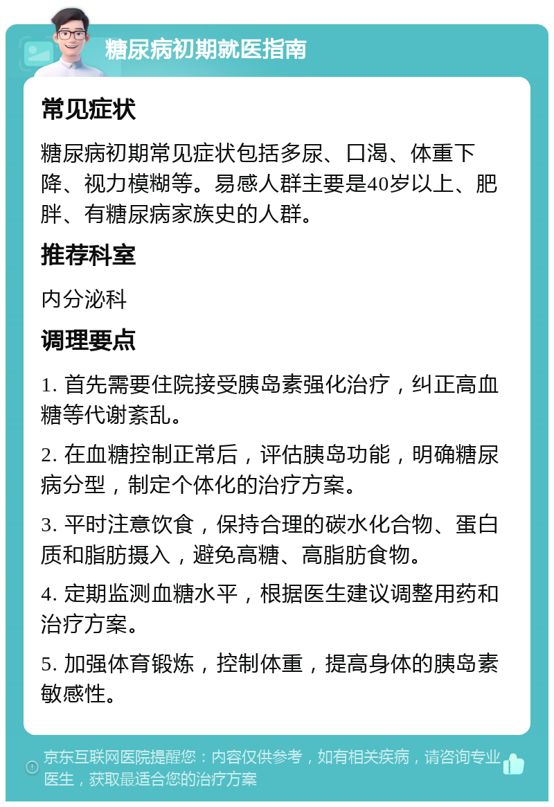 糖尿病初期就医指南 常见症状 糖尿病初期常见症状包括多尿、口渴、体重下降、视力模糊等。易感人群主要是40岁以上、肥胖、有糖尿病家族史的人群。 推荐科室 内分泌科 调理要点 1. 首先需要住院接受胰岛素强化治疗，纠正高血糖等代谢紊乱。 2. 在血糖控制正常后，评估胰岛功能，明确糖尿病分型，制定个体化的治疗方案。 3. 平时注意饮食，保持合理的碳水化合物、蛋白质和脂肪摄入，避免高糖、高脂肪食物。 4. 定期监测血糖水平，根据医生建议调整用药和治疗方案。 5. 加强体育锻炼，控制体重，提高身体的胰岛素敏感性。