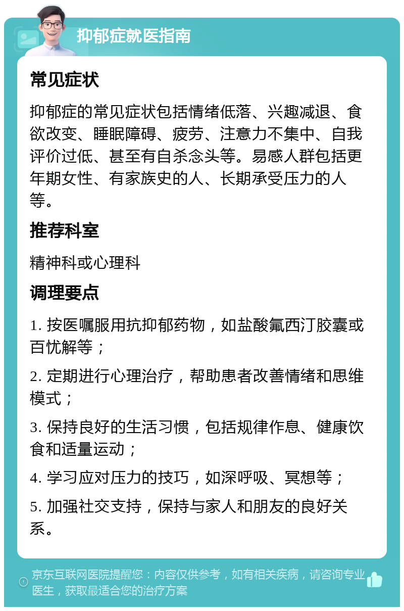 抑郁症就医指南 常见症状 抑郁症的常见症状包括情绪低落、兴趣减退、食欲改变、睡眠障碍、疲劳、注意力不集中、自我评价过低、甚至有自杀念头等。易感人群包括更年期女性、有家族史的人、长期承受压力的人等。 推荐科室 精神科或心理科 调理要点 1. 按医嘱服用抗抑郁药物，如盐酸氟西汀胶囊或百忧解等； 2. 定期进行心理治疗，帮助患者改善情绪和思维模式； 3. 保持良好的生活习惯，包括规律作息、健康饮食和适量运动； 4. 学习应对压力的技巧，如深呼吸、冥想等； 5. 加强社交支持，保持与家人和朋友的良好关系。