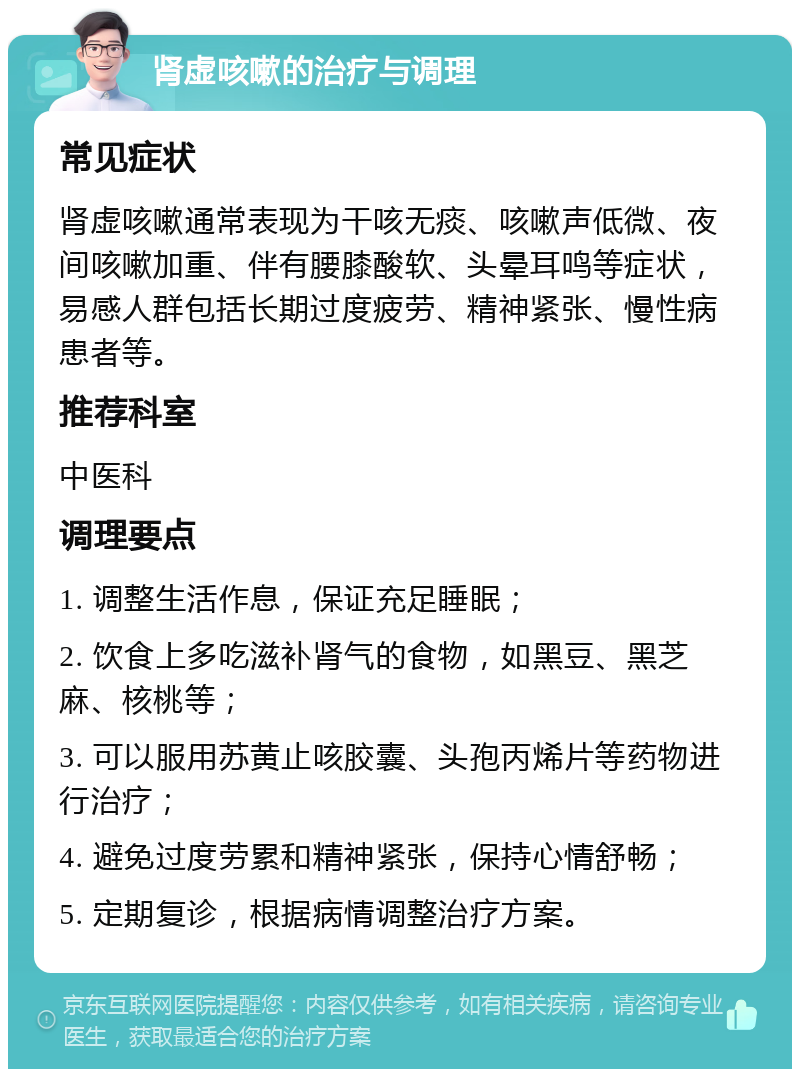 肾虚咳嗽的治疗与调理 常见症状 肾虚咳嗽通常表现为干咳无痰、咳嗽声低微、夜间咳嗽加重、伴有腰膝酸软、头晕耳鸣等症状，易感人群包括长期过度疲劳、精神紧张、慢性病患者等。 推荐科室 中医科 调理要点 1. 调整生活作息，保证充足睡眠； 2. 饮食上多吃滋补肾气的食物，如黑豆、黑芝麻、核桃等； 3. 可以服用苏黄止咳胶囊、头孢丙烯片等药物进行治疗； 4. 避免过度劳累和精神紧张，保持心情舒畅； 5. 定期复诊，根据病情调整治疗方案。