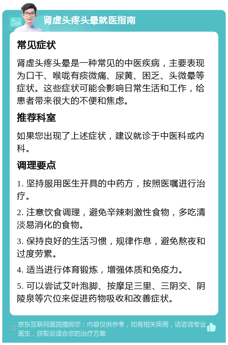 肾虚头疼头晕就医指南 常见症状 肾虚头疼头晕是一种常见的中医疾病，主要表现为口干、喉咙有痰微痛、尿黄、困乏、头微晕等症状。这些症状可能会影响日常生活和工作，给患者带来很大的不便和焦虑。 推荐科室 如果您出现了上述症状，建议就诊于中医科或内科。 调理要点 1. 坚持服用医生开具的中药方，按照医嘱进行治疗。 2. 注意饮食调理，避免辛辣刺激性食物，多吃清淡易消化的食物。 3. 保持良好的生活习惯，规律作息，避免熬夜和过度劳累。 4. 适当进行体育锻炼，增强体质和免疫力。 5. 可以尝试艾叶泡脚、按摩足三里、三阴交、阴陵泉等穴位来促进药物吸收和改善症状。