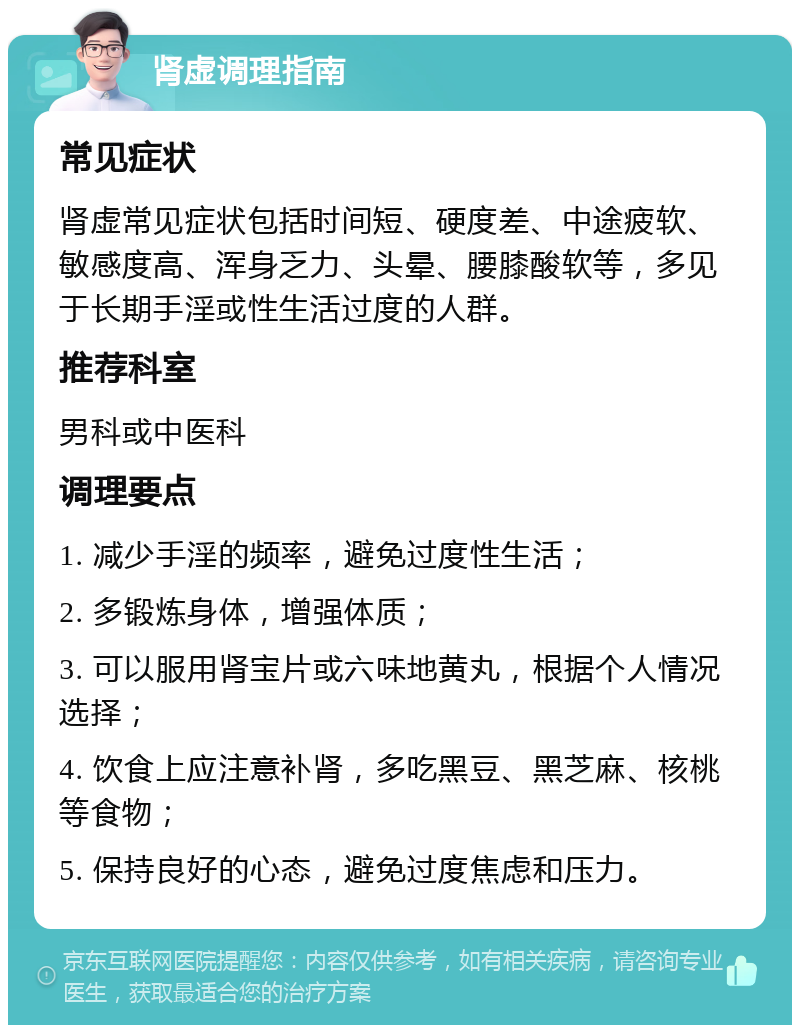 肾虚调理指南 常见症状 肾虚常见症状包括时间短、硬度差、中途疲软、敏感度高、浑身乏力、头晕、腰膝酸软等，多见于长期手淫或性生活过度的人群。 推荐科室 男科或中医科 调理要点 1. 减少手淫的频率，避免过度性生活； 2. 多锻炼身体，增强体质； 3. 可以服用肾宝片或六味地黄丸，根据个人情况选择； 4. 饮食上应注意补肾，多吃黑豆、黑芝麻、核桃等食物； 5. 保持良好的心态，避免过度焦虑和压力。