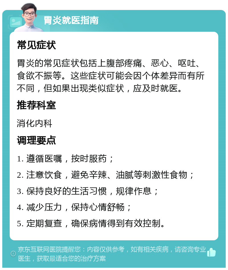 胃炎就医指南 常见症状 胃炎的常见症状包括上腹部疼痛、恶心、呕吐、食欲不振等。这些症状可能会因个体差异而有所不同，但如果出现类似症状，应及时就医。 推荐科室 消化内科 调理要点 1. 遵循医嘱，按时服药； 2. 注意饮食，避免辛辣、油腻等刺激性食物； 3. 保持良好的生活习惯，规律作息； 4. 减少压力，保持心情舒畅； 5. 定期复查，确保病情得到有效控制。