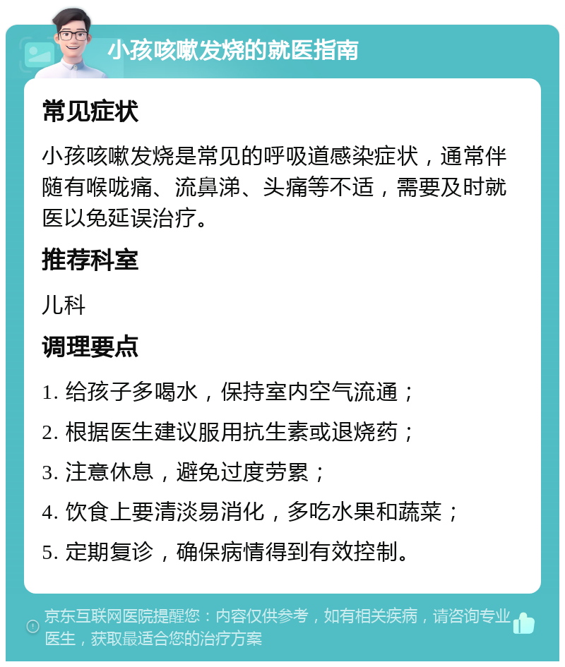 小孩咳嗽发烧的就医指南 常见症状 小孩咳嗽发烧是常见的呼吸道感染症状，通常伴随有喉咙痛、流鼻涕、头痛等不适，需要及时就医以免延误治疗。 推荐科室 儿科 调理要点 1. 给孩子多喝水，保持室内空气流通； 2. 根据医生建议服用抗生素或退烧药； 3. 注意休息，避免过度劳累； 4. 饮食上要清淡易消化，多吃水果和蔬菜； 5. 定期复诊，确保病情得到有效控制。