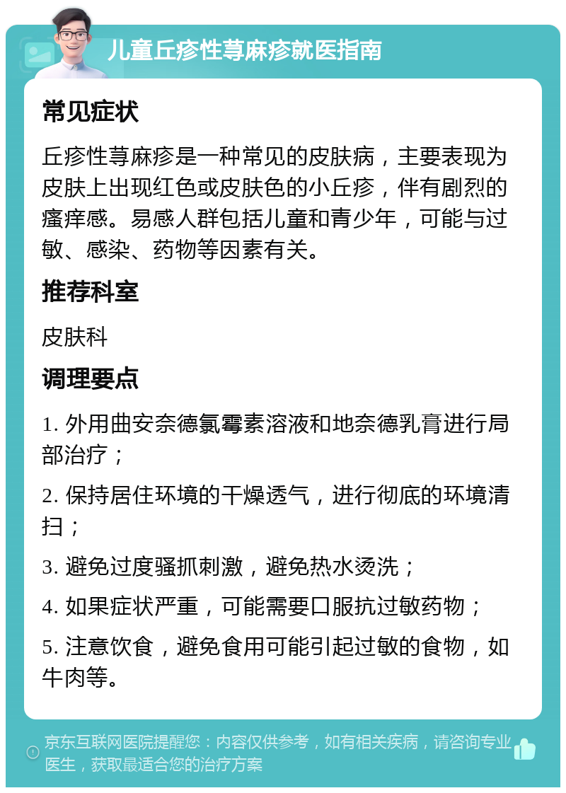 儿童丘疹性荨麻疹就医指南 常见症状 丘疹性荨麻疹是一种常见的皮肤病，主要表现为皮肤上出现红色或皮肤色的小丘疹，伴有剧烈的瘙痒感。易感人群包括儿童和青少年，可能与过敏、感染、药物等因素有关。 推荐科室 皮肤科 调理要点 1. 外用曲安奈德氯霉素溶液和地奈德乳膏进行局部治疗； 2. 保持居住环境的干燥透气，进行彻底的环境清扫； 3. 避免过度骚抓刺激，避免热水烫洗； 4. 如果症状严重，可能需要口服抗过敏药物； 5. 注意饮食，避免食用可能引起过敏的食物，如牛肉等。