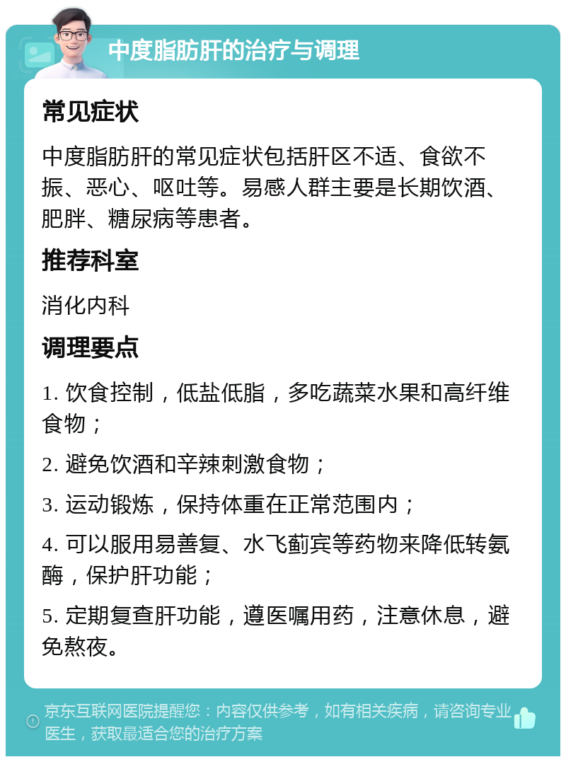 中度脂肪肝的治疗与调理 常见症状 中度脂肪肝的常见症状包括肝区不适、食欲不振、恶心、呕吐等。易感人群主要是长期饮酒、肥胖、糖尿病等患者。 推荐科室 消化内科 调理要点 1. 饮食控制，低盐低脂，多吃蔬菜水果和高纤维食物； 2. 避免饮酒和辛辣刺激食物； 3. 运动锻炼，保持体重在正常范围内； 4. 可以服用易善复、水飞蓟宾等药物来降低转氨酶，保护肝功能； 5. 定期复查肝功能，遵医嘱用药，注意休息，避免熬夜。