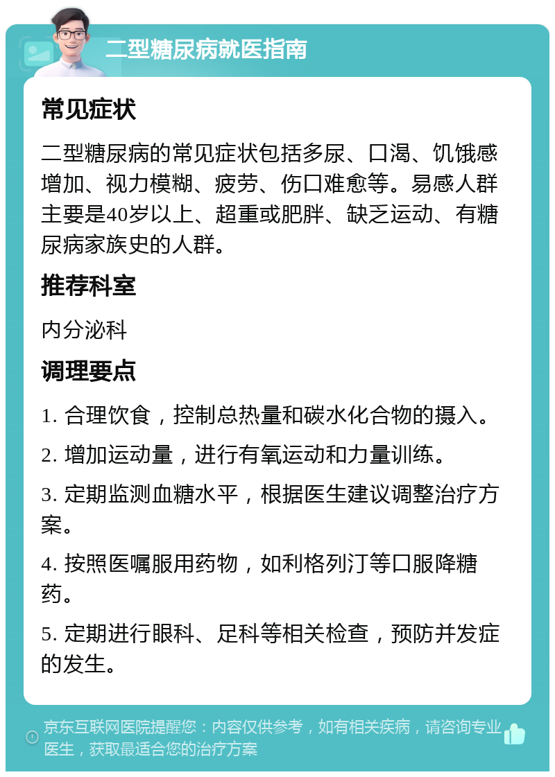 二型糖尿病就医指南 常见症状 二型糖尿病的常见症状包括多尿、口渴、饥饿感增加、视力模糊、疲劳、伤口难愈等。易感人群主要是40岁以上、超重或肥胖、缺乏运动、有糖尿病家族史的人群。 推荐科室 内分泌科 调理要点 1. 合理饮食，控制总热量和碳水化合物的摄入。 2. 增加运动量，进行有氧运动和力量训练。 3. 定期监测血糖水平，根据医生建议调整治疗方案。 4. 按照医嘱服用药物，如利格列汀等口服降糖药。 5. 定期进行眼科、足科等相关检查，预防并发症的发生。