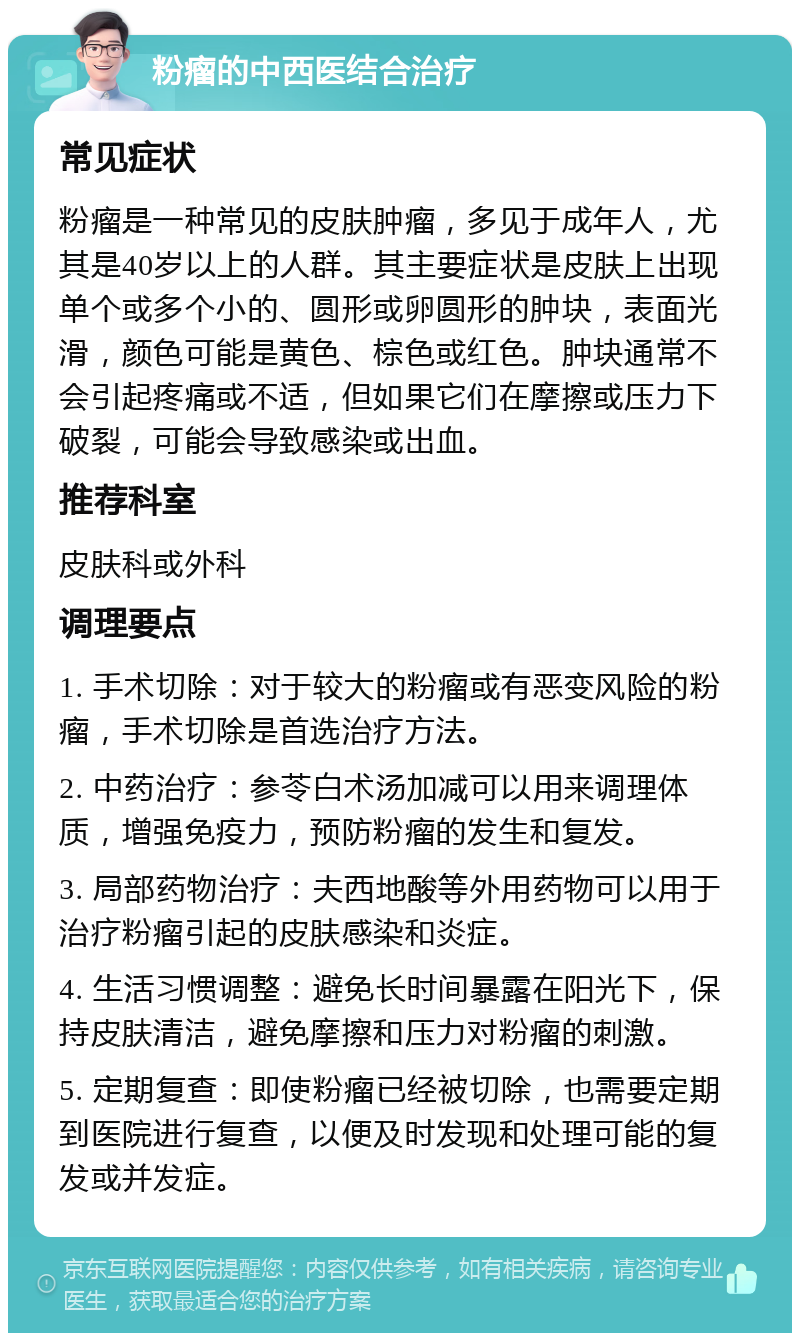 粉瘤的中西医结合治疗 常见症状 粉瘤是一种常见的皮肤肿瘤，多见于成年人，尤其是40岁以上的人群。其主要症状是皮肤上出现单个或多个小的、圆形或卵圆形的肿块，表面光滑，颜色可能是黄色、棕色或红色。肿块通常不会引起疼痛或不适，但如果它们在摩擦或压力下破裂，可能会导致感染或出血。 推荐科室 皮肤科或外科 调理要点 1. 手术切除：对于较大的粉瘤或有恶变风险的粉瘤，手术切除是首选治疗方法。 2. 中药治疗：参苓白术汤加减可以用来调理体质，增强免疫力，预防粉瘤的发生和复发。 3. 局部药物治疗：夫西地酸等外用药物可以用于治疗粉瘤引起的皮肤感染和炎症。 4. 生活习惯调整：避免长时间暴露在阳光下，保持皮肤清洁，避免摩擦和压力对粉瘤的刺激。 5. 定期复查：即使粉瘤已经被切除，也需要定期到医院进行复查，以便及时发现和处理可能的复发或并发症。