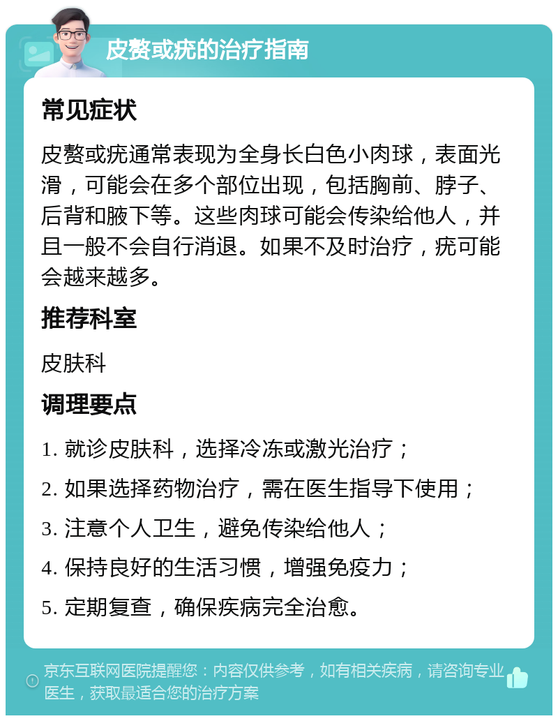 皮赘或疣的治疗指南 常见症状 皮赘或疣通常表现为全身长白色小肉球，表面光滑，可能会在多个部位出现，包括胸前、脖子、后背和腋下等。这些肉球可能会传染给他人，并且一般不会自行消退。如果不及时治疗，疣可能会越来越多。 推荐科室 皮肤科 调理要点 1. 就诊皮肤科，选择冷冻或激光治疗； 2. 如果选择药物治疗，需在医生指导下使用； 3. 注意个人卫生，避免传染给他人； 4. 保持良好的生活习惯，增强免疫力； 5. 定期复查，确保疾病完全治愈。