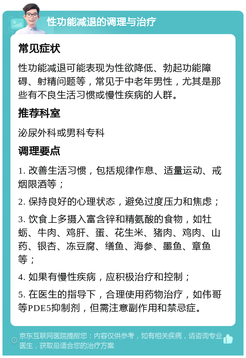 性功能减退的调理与治疗 常见症状 性功能减退可能表现为性欲降低、勃起功能障碍、射精问题等，常见于中老年男性，尤其是那些有不良生活习惯或慢性疾病的人群。 推荐科室 泌尿外科或男科专科 调理要点 1. 改善生活习惯，包括规律作息、适量运动、戒烟限酒等； 2. 保持良好的心理状态，避免过度压力和焦虑； 3. 饮食上多摄入富含锌和精氨酸的食物，如牡蛎、牛肉、鸡肝、蛋、花生米、猪肉、鸡肉、山药、银杏、冻豆腐、缮鱼、海参、墨鱼、章鱼等； 4. 如果有慢性疾病，应积极治疗和控制； 5. 在医生的指导下，合理使用药物治疗，如伟哥等PDE5抑制剂，但需注意副作用和禁忌症。