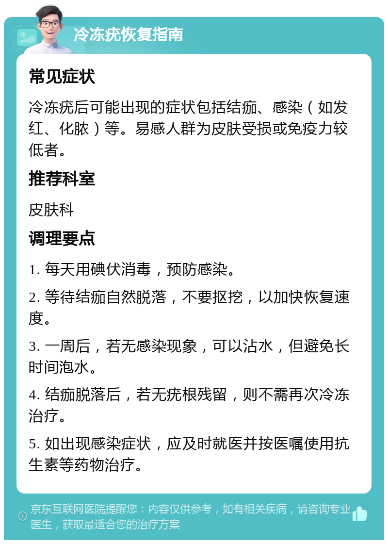 冷冻疣恢复指南 常见症状 冷冻疣后可能出现的症状包括结痂、感染（如发红、化脓）等。易感人群为皮肤受损或免疫力较低者。 推荐科室 皮肤科 调理要点 1. 每天用碘伏消毒，预防感染。 2. 等待结痂自然脱落，不要抠挖，以加快恢复速度。 3. 一周后，若无感染现象，可以沾水，但避免长时间泡水。 4. 结痂脱落后，若无疣根残留，则不需再次冷冻治疗。 5. 如出现感染症状，应及时就医并按医嘱使用抗生素等药物治疗。