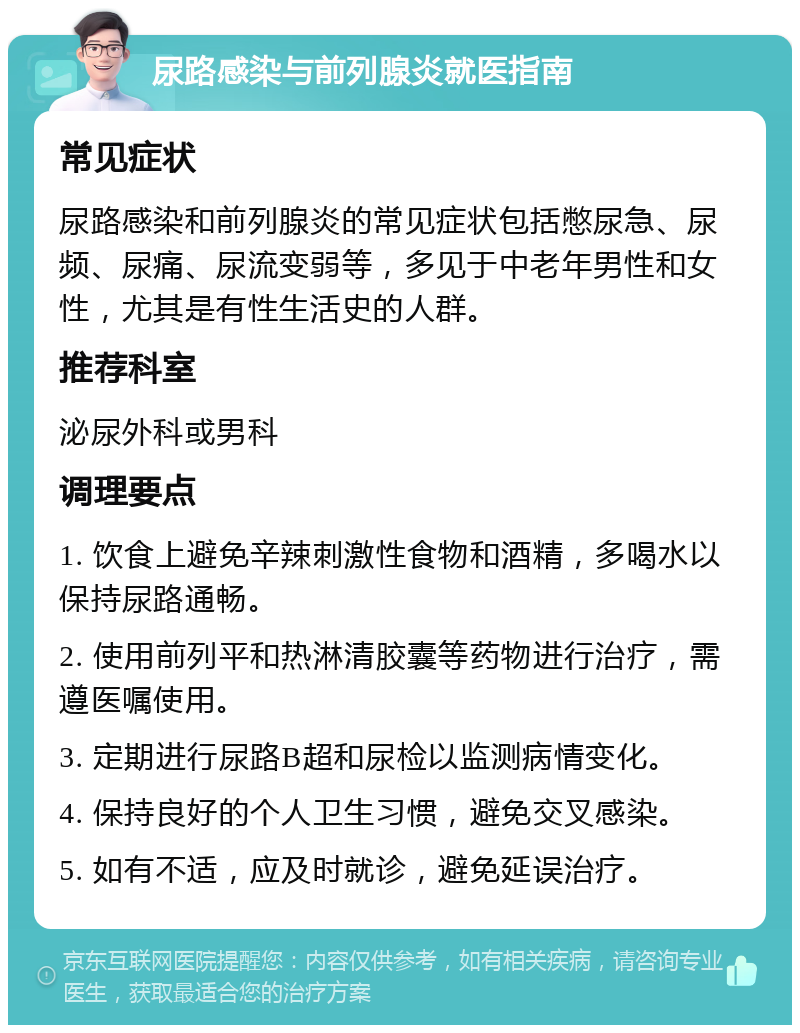 尿路感染与前列腺炎就医指南 常见症状 尿路感染和前列腺炎的常见症状包括憋尿急、尿频、尿痛、尿流变弱等，多见于中老年男性和女性，尤其是有性生活史的人群。 推荐科室 泌尿外科或男科 调理要点 1. 饮食上避免辛辣刺激性食物和酒精，多喝水以保持尿路通畅。 2. 使用前列平和热淋清胶囊等药物进行治疗，需遵医嘱使用。 3. 定期进行尿路B超和尿检以监测病情变化。 4. 保持良好的个人卫生习惯，避免交叉感染。 5. 如有不适，应及时就诊，避免延误治疗。