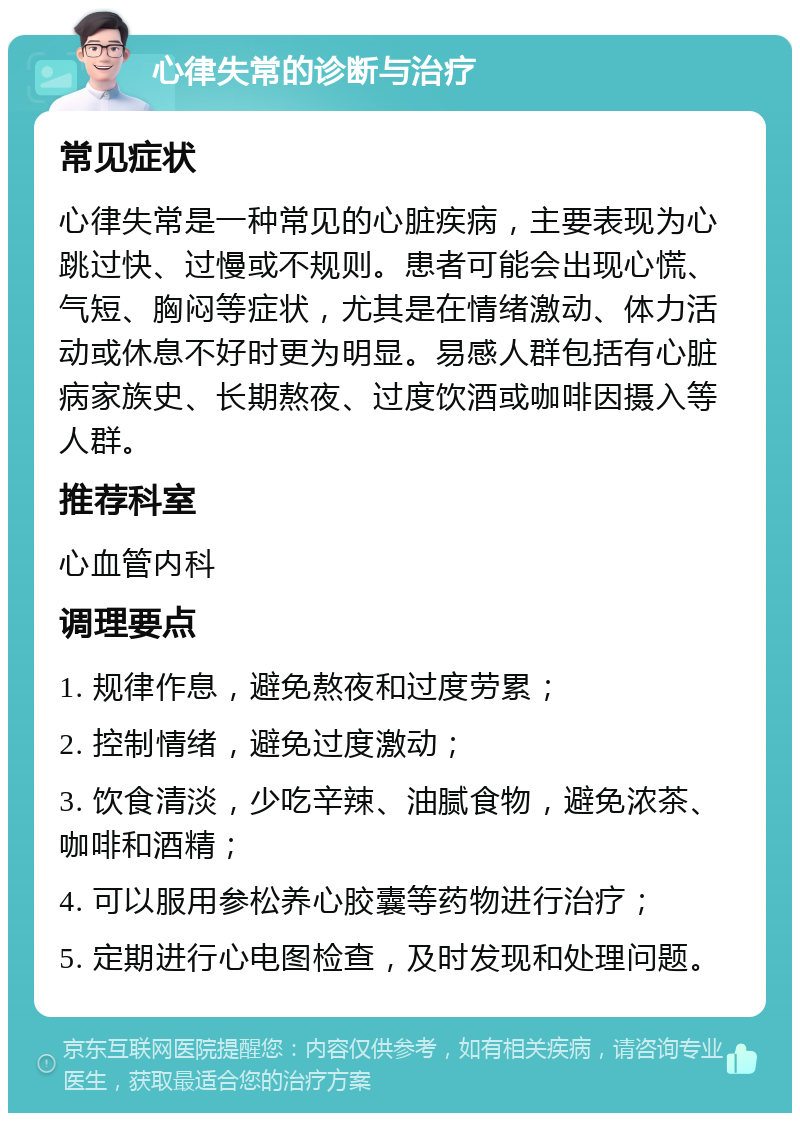 心律失常的诊断与治疗 常见症状 心律失常是一种常见的心脏疾病，主要表现为心跳过快、过慢或不规则。患者可能会出现心慌、气短、胸闷等症状，尤其是在情绪激动、体力活动或休息不好时更为明显。易感人群包括有心脏病家族史、长期熬夜、过度饮酒或咖啡因摄入等人群。 推荐科室 心血管内科 调理要点 1. 规律作息，避免熬夜和过度劳累； 2. 控制情绪，避免过度激动； 3. 饮食清淡，少吃辛辣、油腻食物，避免浓茶、咖啡和酒精； 4. 可以服用参松养心胶囊等药物进行治疗； 5. 定期进行心电图检查，及时发现和处理问题。