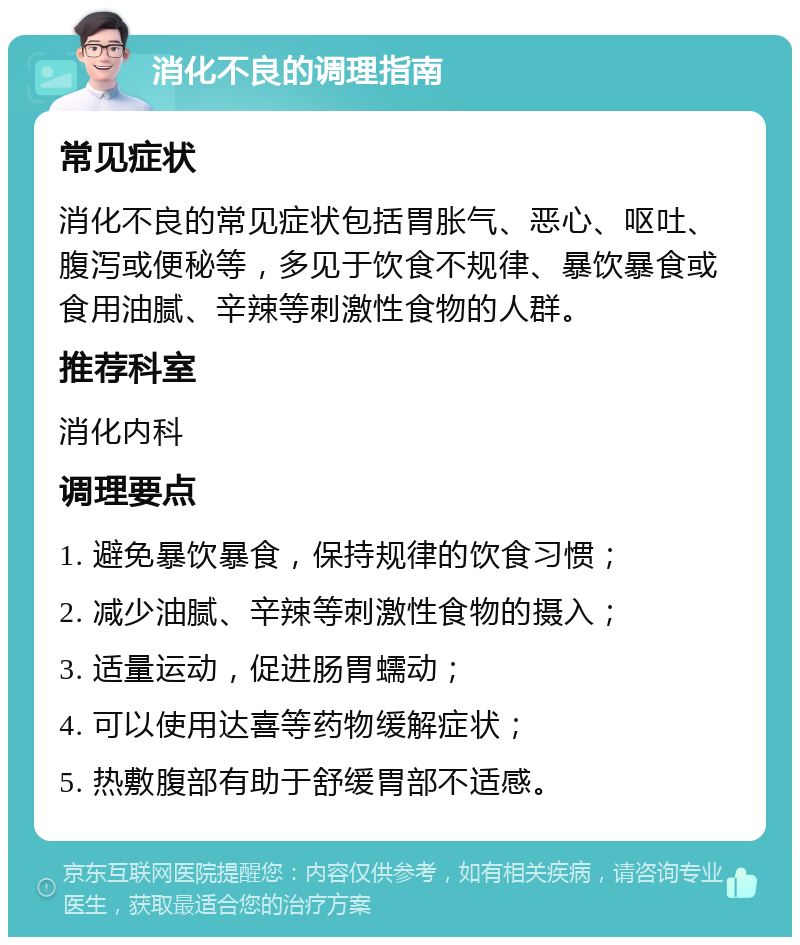 消化不良的调理指南 常见症状 消化不良的常见症状包括胃胀气、恶心、呕吐、腹泻或便秘等，多见于饮食不规律、暴饮暴食或食用油腻、辛辣等刺激性食物的人群。 推荐科室 消化内科 调理要点 1. 避免暴饮暴食，保持规律的饮食习惯； 2. 减少油腻、辛辣等刺激性食物的摄入； 3. 适量运动，促进肠胃蠕动； 4. 可以使用达喜等药物缓解症状； 5. 热敷腹部有助于舒缓胃部不适感。