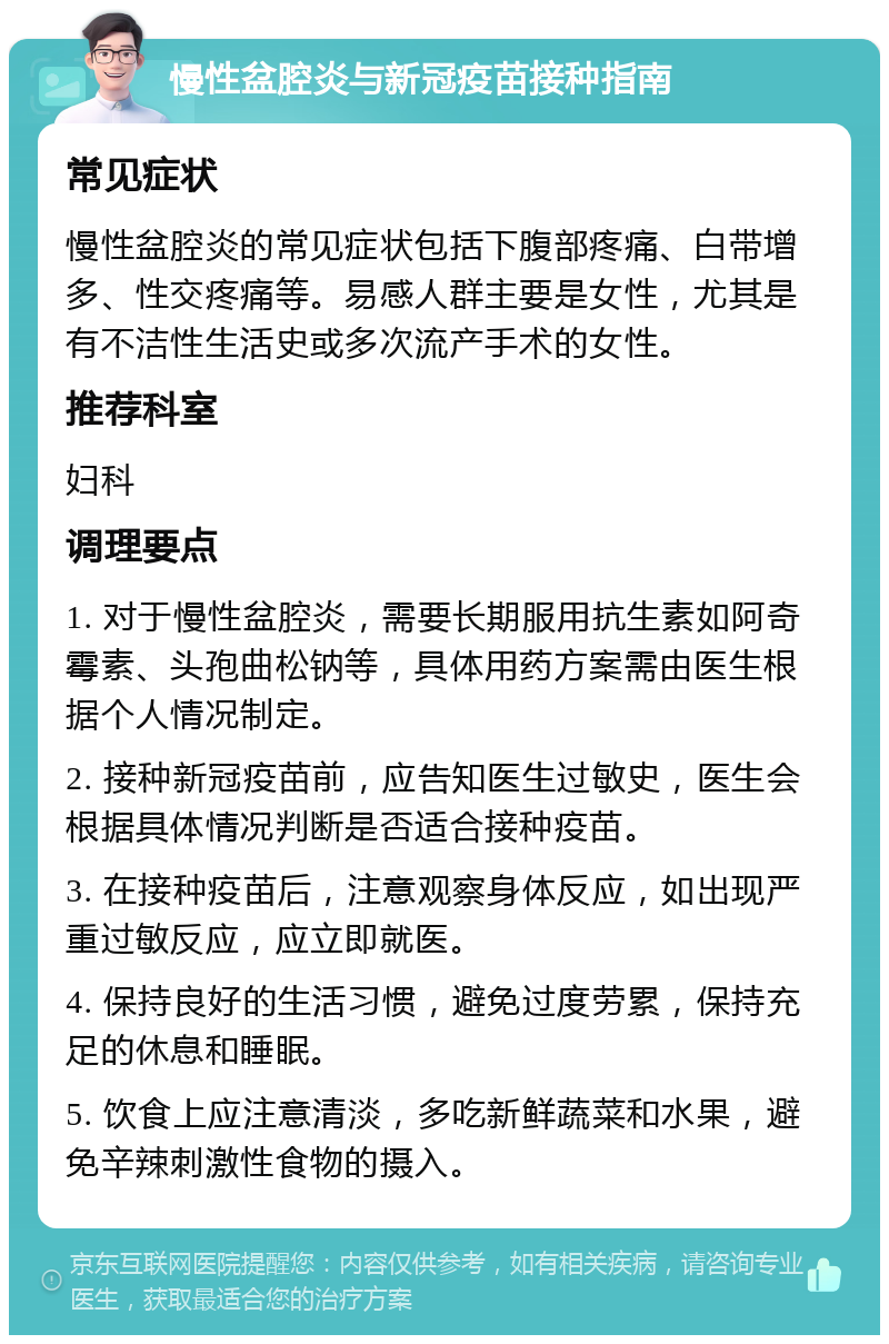 慢性盆腔炎与新冠疫苗接种指南 常见症状 慢性盆腔炎的常见症状包括下腹部疼痛、白带增多、性交疼痛等。易感人群主要是女性，尤其是有不洁性生活史或多次流产手术的女性。 推荐科室 妇科 调理要点 1. 对于慢性盆腔炎，需要长期服用抗生素如阿奇霉素、头孢曲松钠等，具体用药方案需由医生根据个人情况制定。 2. 接种新冠疫苗前，应告知医生过敏史，医生会根据具体情况判断是否适合接种疫苗。 3. 在接种疫苗后，注意观察身体反应，如出现严重过敏反应，应立即就医。 4. 保持良好的生活习惯，避免过度劳累，保持充足的休息和睡眠。 5. 饮食上应注意清淡，多吃新鲜蔬菜和水果，避免辛辣刺激性食物的摄入。