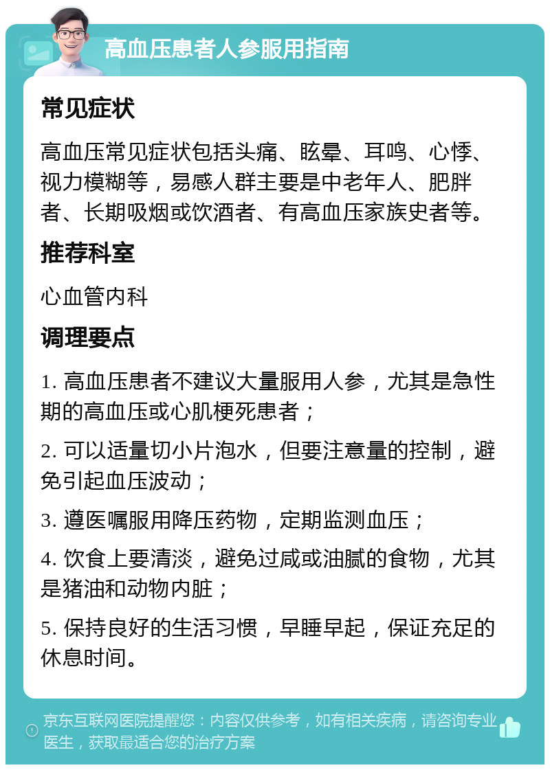 高血压患者人参服用指南 常见症状 高血压常见症状包括头痛、眩晕、耳鸣、心悸、视力模糊等，易感人群主要是中老年人、肥胖者、长期吸烟或饮酒者、有高血压家族史者等。 推荐科室 心血管内科 调理要点 1. 高血压患者不建议大量服用人参，尤其是急性期的高血压或心肌梗死患者； 2. 可以适量切小片泡水，但要注意量的控制，避免引起血压波动； 3. 遵医嘱服用降压药物，定期监测血压； 4. 饮食上要清淡，避免过咸或油腻的食物，尤其是猪油和动物内脏； 5. 保持良好的生活习惯，早睡早起，保证充足的休息时间。