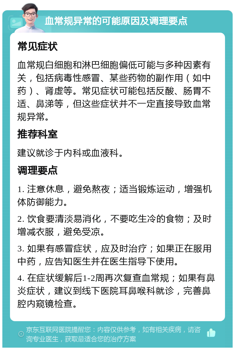 血常规异常的可能原因及调理要点 常见症状 血常规白细胞和淋巴细胞偏低可能与多种因素有关，包括病毒性感冒、某些药物的副作用（如中药）、肾虚等。常见症状可能包括反酸、肠胃不适、鼻涕等，但这些症状并不一定直接导致血常规异常。 推荐科室 建议就诊于内科或血液科。 调理要点 1. 注意休息，避免熬夜；适当锻炼运动，增强机体防御能力。 2. 饮食要清淡易消化，不要吃生冷的食物；及时增减衣服，避免受凉。 3. 如果有感冒症状，应及时治疗；如果正在服用中药，应告知医生并在医生指导下使用。 4. 在症状缓解后1-2周再次复查血常规；如果有鼻炎症状，建议到线下医院耳鼻喉科就诊，完善鼻腔内窥镜检查。