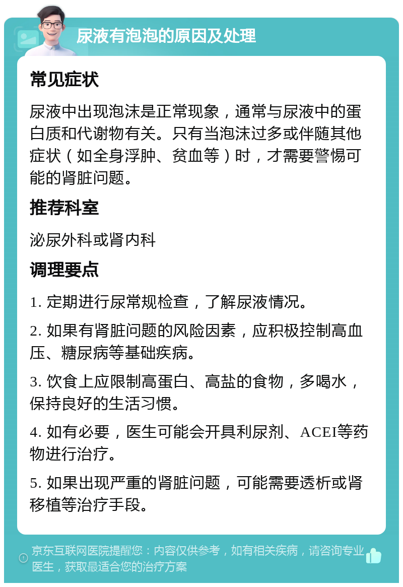 尿液有泡泡的原因及处理 常见症状 尿液中出现泡沫是正常现象，通常与尿液中的蛋白质和代谢物有关。只有当泡沫过多或伴随其他症状（如全身浮肿、贫血等）时，才需要警惕可能的肾脏问题。 推荐科室 泌尿外科或肾内科 调理要点 1. 定期进行尿常规检查，了解尿液情况。 2. 如果有肾脏问题的风险因素，应积极控制高血压、糖尿病等基础疾病。 3. 饮食上应限制高蛋白、高盐的食物，多喝水，保持良好的生活习惯。 4. 如有必要，医生可能会开具利尿剂、ACEI等药物进行治疗。 5. 如果出现严重的肾脏问题，可能需要透析或肾移植等治疗手段。