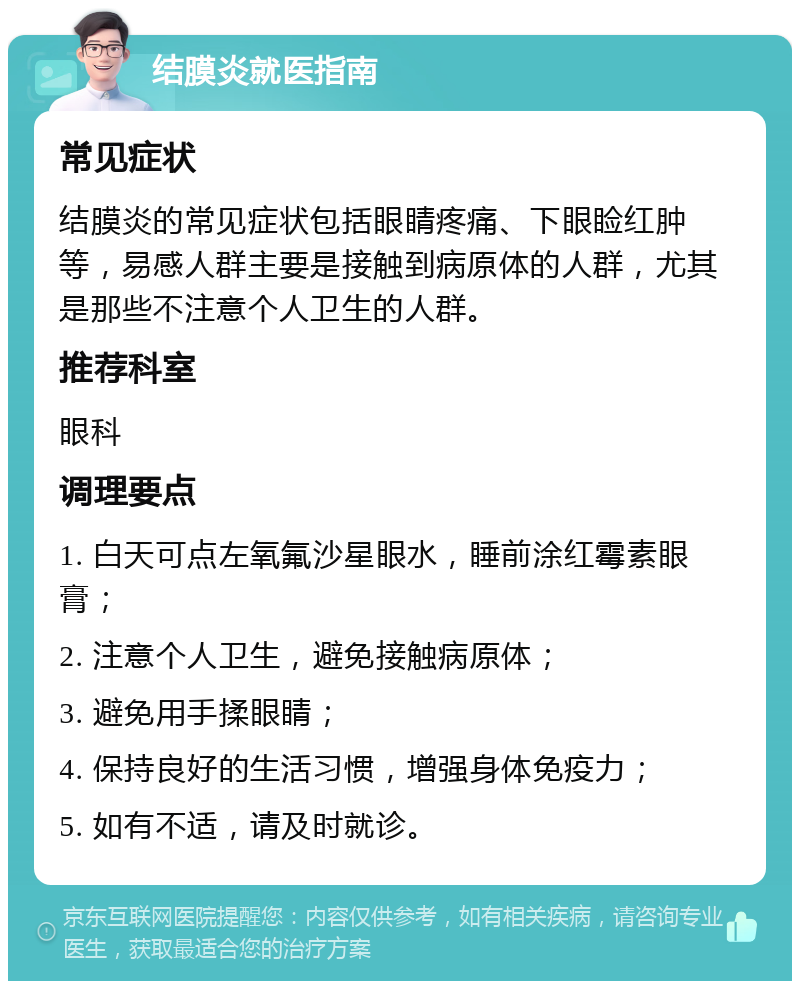 结膜炎就医指南 常见症状 结膜炎的常见症状包括眼睛疼痛、下眼睑红肿等，易感人群主要是接触到病原体的人群，尤其是那些不注意个人卫生的人群。 推荐科室 眼科 调理要点 1. 白天可点左氧氟沙星眼水，睡前涂红霉素眼膏； 2. 注意个人卫生，避免接触病原体； 3. 避免用手揉眼睛； 4. 保持良好的生活习惯，增强身体免疫力； 5. 如有不适，请及时就诊。