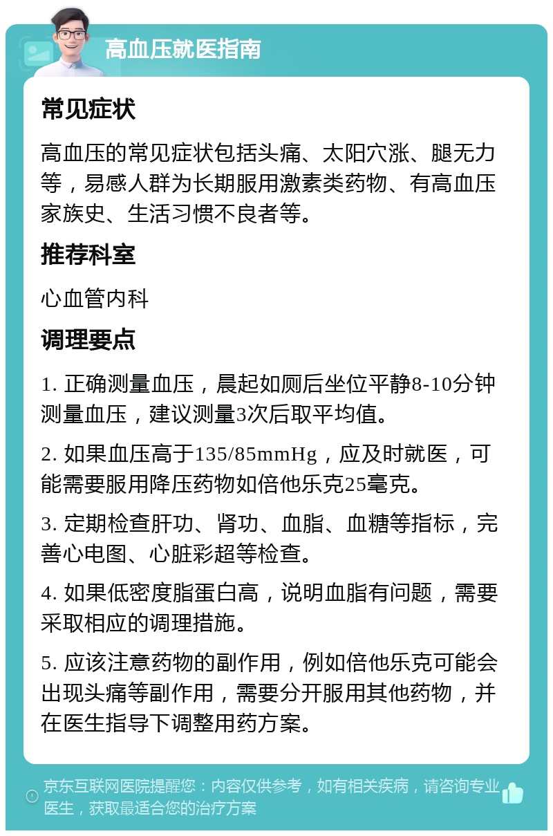 高血压就医指南 常见症状 高血压的常见症状包括头痛、太阳穴涨、腿无力等，易感人群为长期服用激素类药物、有高血压家族史、生活习惯不良者等。 推荐科室 心血管内科 调理要点 1. 正确测量血压，晨起如厕后坐位平静8-10分钟测量血压，建议测量3次后取平均值。 2. 如果血压高于135/85mmHg，应及时就医，可能需要服用降压药物如倍他乐克25毫克。 3. 定期检查肝功、肾功、血脂、血糖等指标，完善心电图、心脏彩超等检查。 4. 如果低密度脂蛋白高，说明血脂有问题，需要采取相应的调理措施。 5. 应该注意药物的副作用，例如倍他乐克可能会出现头痛等副作用，需要分开服用其他药物，并在医生指导下调整用药方案。