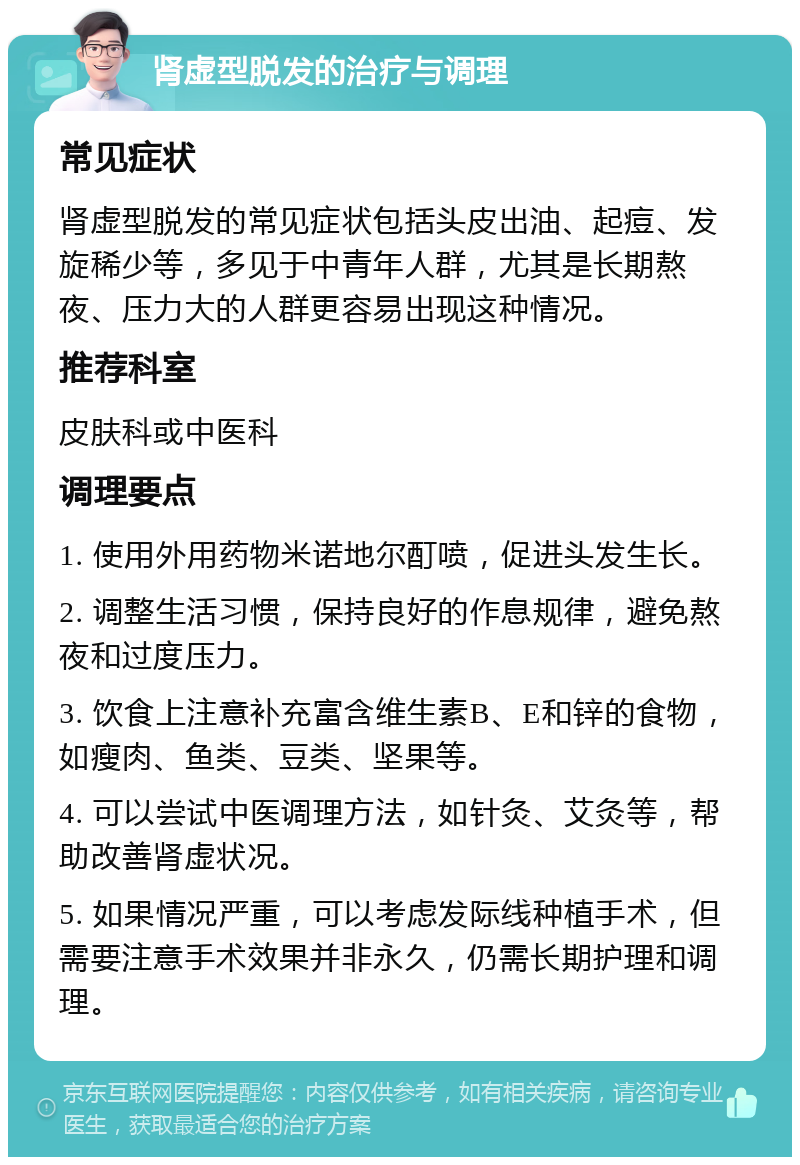 肾虚型脱发的治疗与调理 常见症状 肾虚型脱发的常见症状包括头皮出油、起痘、发旋稀少等，多见于中青年人群，尤其是长期熬夜、压力大的人群更容易出现这种情况。 推荐科室 皮肤科或中医科 调理要点 1. 使用外用药物米诺地尔酊喷，促进头发生长。 2. 调整生活习惯，保持良好的作息规律，避免熬夜和过度压力。 3. 饮食上注意补充富含维生素B、E和锌的食物，如瘦肉、鱼类、豆类、坚果等。 4. 可以尝试中医调理方法，如针灸、艾灸等，帮助改善肾虚状况。 5. 如果情况严重，可以考虑发际线种植手术，但需要注意手术效果并非永久，仍需长期护理和调理。