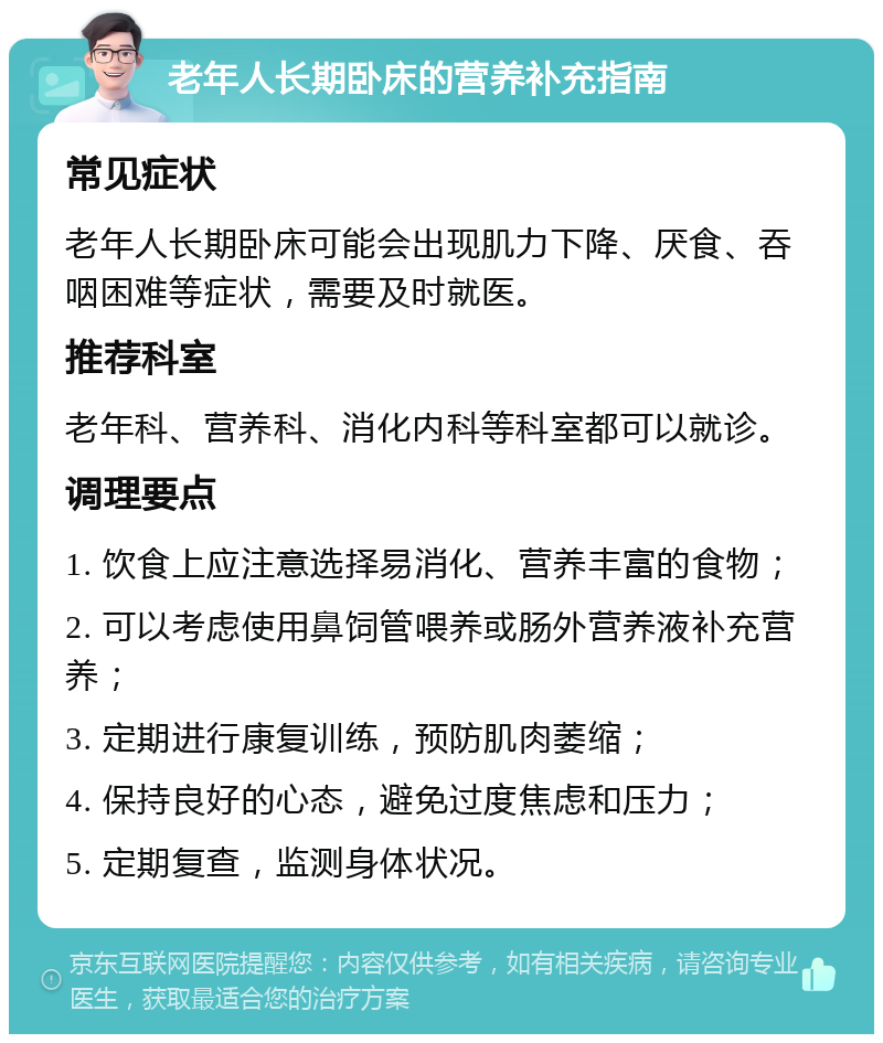 老年人长期卧床的营养补充指南 常见症状 老年人长期卧床可能会出现肌力下降、厌食、吞咽困难等症状，需要及时就医。 推荐科室 老年科、营养科、消化内科等科室都可以就诊。 调理要点 1. 饮食上应注意选择易消化、营养丰富的食物； 2. 可以考虑使用鼻饲管喂养或肠外营养液补充营养； 3. 定期进行康复训练，预防肌肉萎缩； 4. 保持良好的心态，避免过度焦虑和压力； 5. 定期复查，监测身体状况。