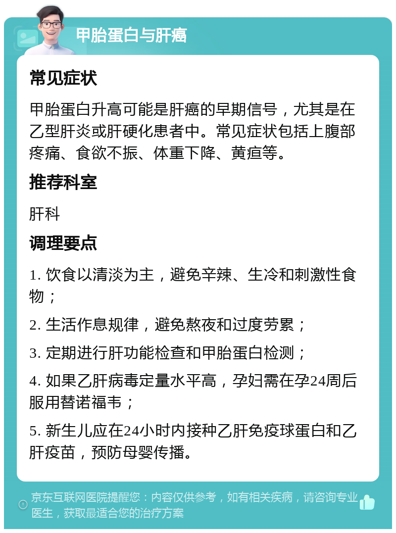 甲胎蛋白与肝癌 常见症状 甲胎蛋白升高可能是肝癌的早期信号，尤其是在乙型肝炎或肝硬化患者中。常见症状包括上腹部疼痛、食欲不振、体重下降、黄疸等。 推荐科室 肝科 调理要点 1. 饮食以清淡为主，避免辛辣、生冷和刺激性食物； 2. 生活作息规律，避免熬夜和过度劳累； 3. 定期进行肝功能检查和甲胎蛋白检测； 4. 如果乙肝病毒定量水平高，孕妇需在孕24周后服用替诺福韦； 5. 新生儿应在24小时内接种乙肝免疫球蛋白和乙肝疫苗，预防母婴传播。