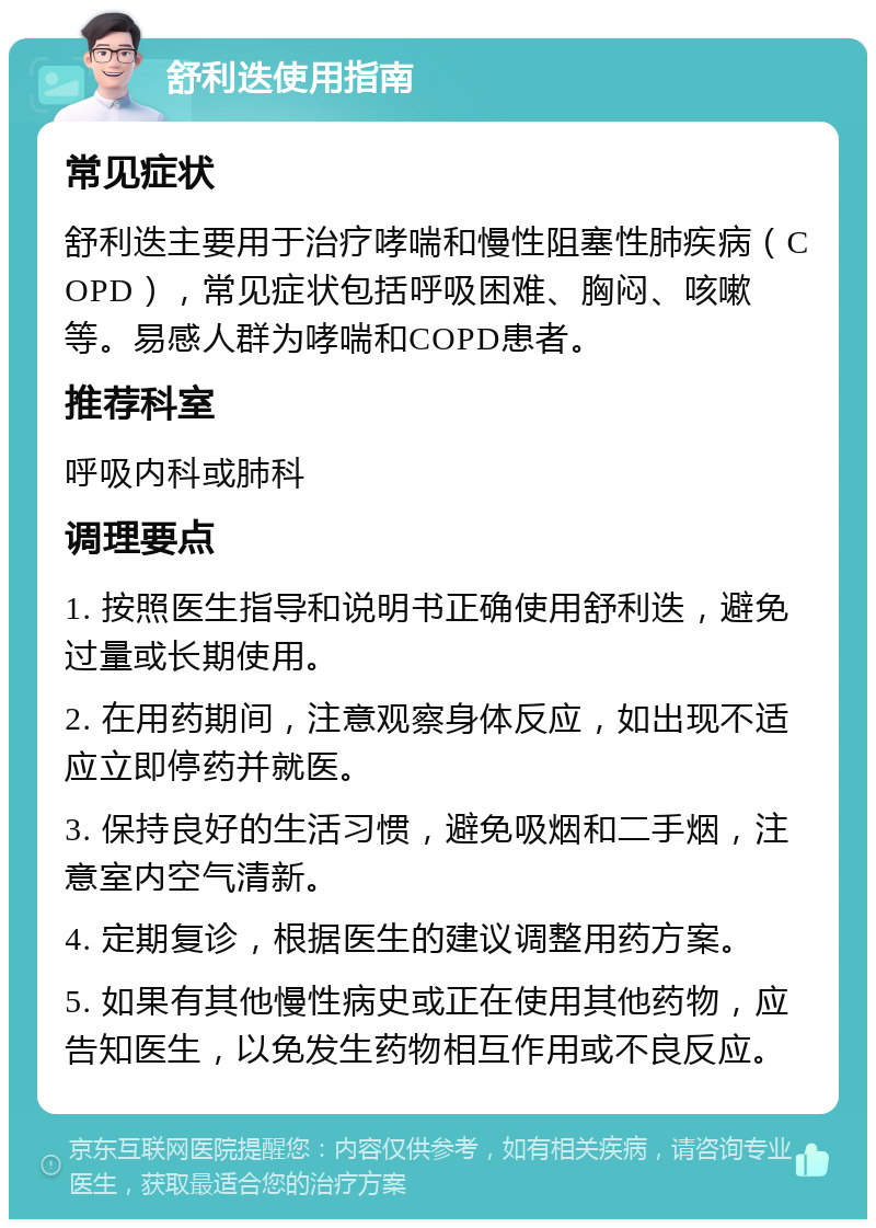 舒利迭使用指南 常见症状 舒利迭主要用于治疗哮喘和慢性阻塞性肺疾病（COPD），常见症状包括呼吸困难、胸闷、咳嗽等。易感人群为哮喘和COPD患者。 推荐科室 呼吸内科或肺科 调理要点 1. 按照医生指导和说明书正确使用舒利迭，避免过量或长期使用。 2. 在用药期间，注意观察身体反应，如出现不适应立即停药并就医。 3. 保持良好的生活习惯，避免吸烟和二手烟，注意室内空气清新。 4. 定期复诊，根据医生的建议调整用药方案。 5. 如果有其他慢性病史或正在使用其他药物，应告知医生，以免发生药物相互作用或不良反应。