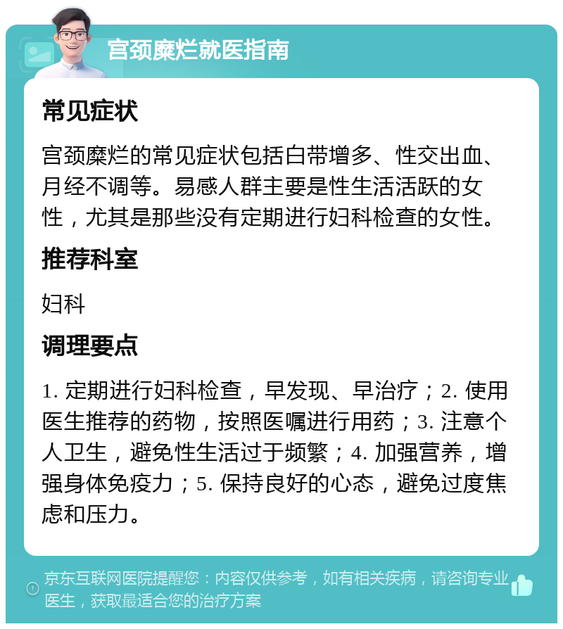 宫颈糜烂就医指南 常见症状 宫颈糜烂的常见症状包括白带增多、性交出血、月经不调等。易感人群主要是性生活活跃的女性，尤其是那些没有定期进行妇科检查的女性。 推荐科室 妇科 调理要点 1. 定期进行妇科检查，早发现、早治疗；2. 使用医生推荐的药物，按照医嘱进行用药；3. 注意个人卫生，避免性生活过于频繁；4. 加强营养，增强身体免疫力；5. 保持良好的心态，避免过度焦虑和压力。