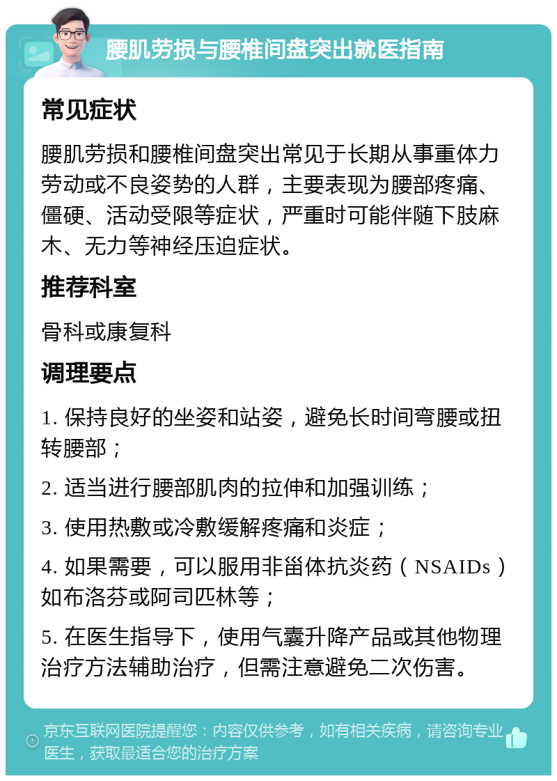 腰肌劳损与腰椎间盘突出就医指南 常见症状 腰肌劳损和腰椎间盘突出常见于长期从事重体力劳动或不良姿势的人群，主要表现为腰部疼痛、僵硬、活动受限等症状，严重时可能伴随下肢麻木、无力等神经压迫症状。 推荐科室 骨科或康复科 调理要点 1. 保持良好的坐姿和站姿，避免长时间弯腰或扭转腰部； 2. 适当进行腰部肌肉的拉伸和加强训练； 3. 使用热敷或冷敷缓解疼痛和炎症； 4. 如果需要，可以服用非甾体抗炎药（NSAIDs）如布洛芬或阿司匹林等； 5. 在医生指导下，使用气囊升降产品或其他物理治疗方法辅助治疗，但需注意避免二次伤害。