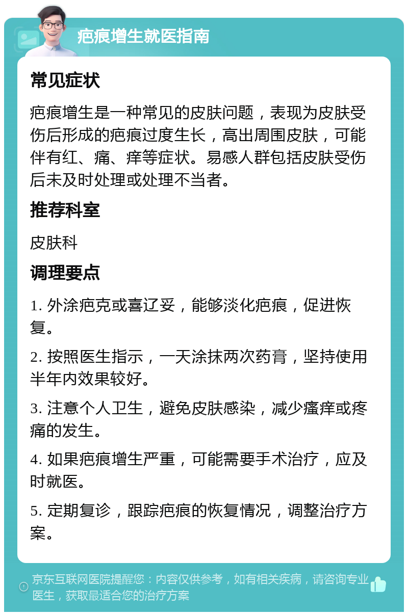 疤痕增生就医指南 常见症状 疤痕增生是一种常见的皮肤问题，表现为皮肤受伤后形成的疤痕过度生长，高出周围皮肤，可能伴有红、痛、痒等症状。易感人群包括皮肤受伤后未及时处理或处理不当者。 推荐科室 皮肤科 调理要点 1. 外涂疤克或喜辽妥，能够淡化疤痕，促进恢复。 2. 按照医生指示，一天涂抹两次药膏，坚持使用半年内效果较好。 3. 注意个人卫生，避免皮肤感染，减少瘙痒或疼痛的发生。 4. 如果疤痕增生严重，可能需要手术治疗，应及时就医。 5. 定期复诊，跟踪疤痕的恢复情况，调整治疗方案。