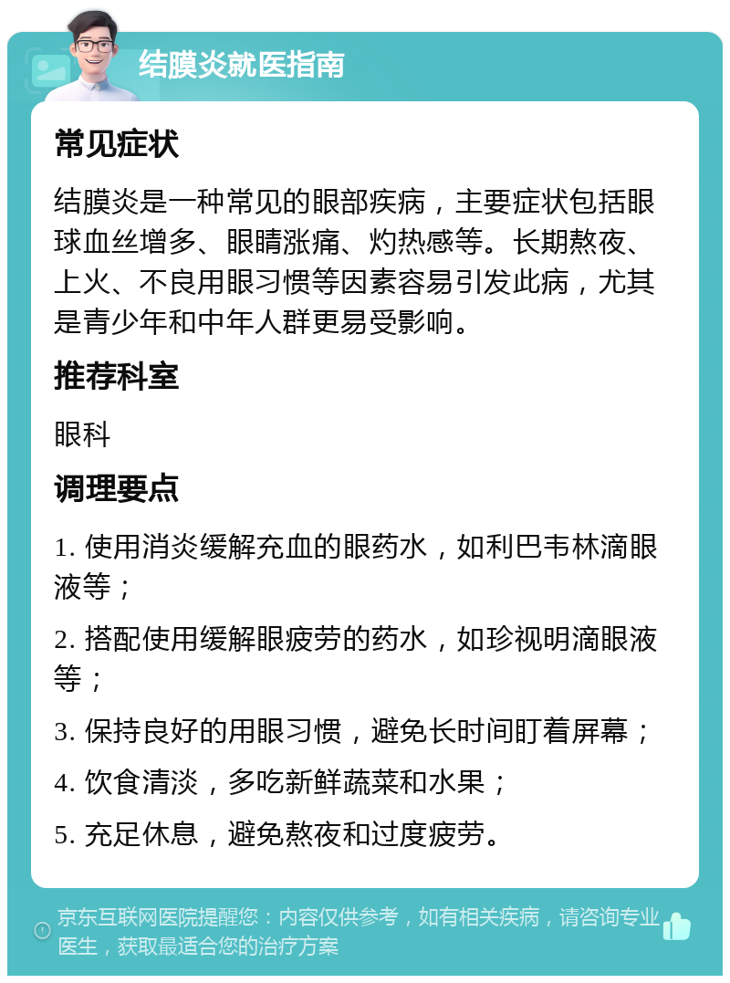 结膜炎就医指南 常见症状 结膜炎是一种常见的眼部疾病，主要症状包括眼球血丝增多、眼睛涨痛、灼热感等。长期熬夜、上火、不良用眼习惯等因素容易引发此病，尤其是青少年和中年人群更易受影响。 推荐科室 眼科 调理要点 1. 使用消炎缓解充血的眼药水，如利巴韦林滴眼液等； 2. 搭配使用缓解眼疲劳的药水，如珍视明滴眼液等； 3. 保持良好的用眼习惯，避免长时间盯着屏幕； 4. 饮食清淡，多吃新鲜蔬菜和水果； 5. 充足休息，避免熬夜和过度疲劳。