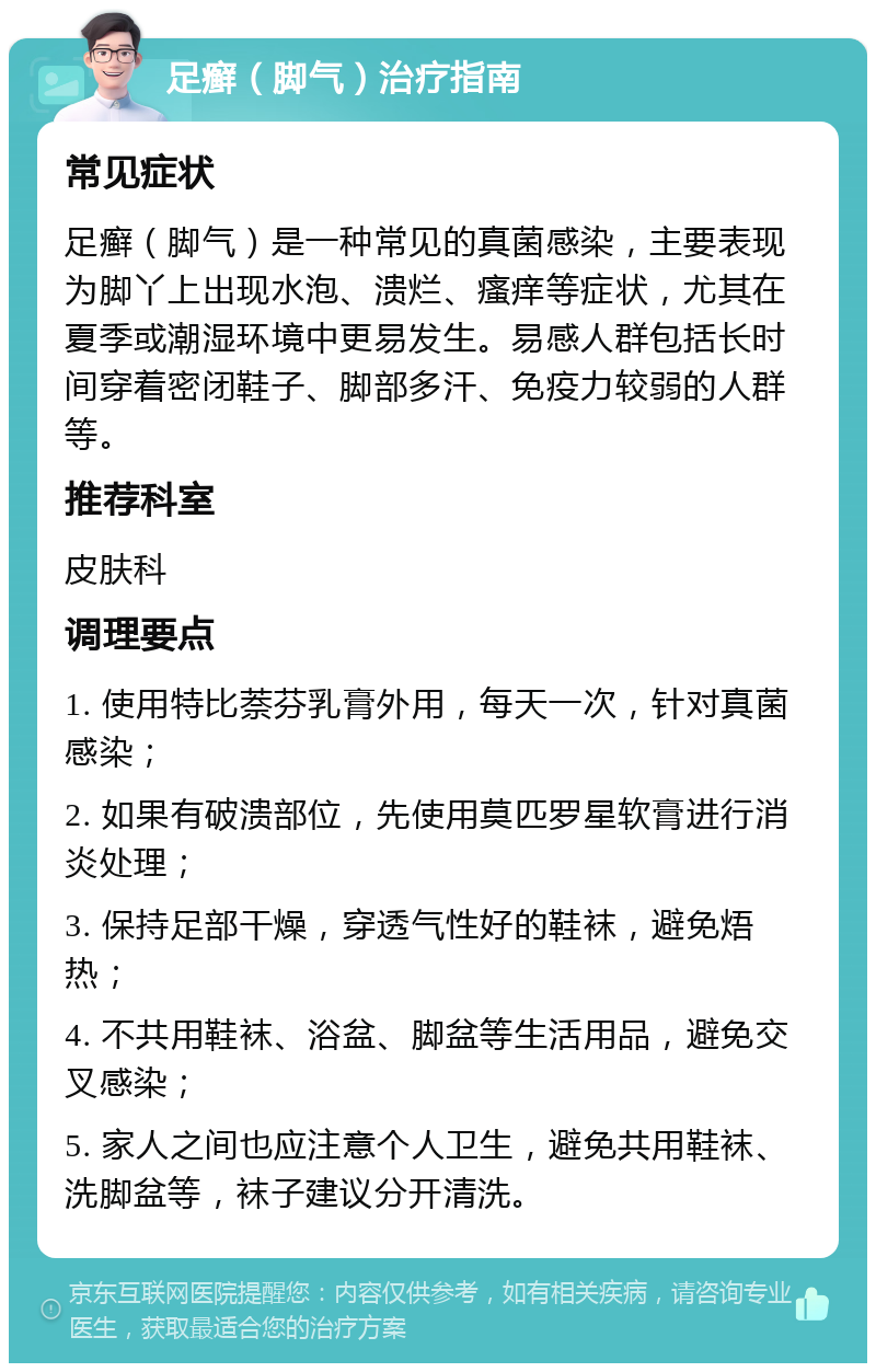 足癣（脚气）治疗指南 常见症状 足癣（脚气）是一种常见的真菌感染，主要表现为脚丫上出现水泡、溃烂、瘙痒等症状，尤其在夏季或潮湿环境中更易发生。易感人群包括长时间穿着密闭鞋子、脚部多汗、免疫力较弱的人群等。 推荐科室 皮肤科 调理要点 1. 使用特比萘芬乳膏外用，每天一次，针对真菌感染； 2. 如果有破溃部位，先使用莫匹罗星软膏进行消炎处理； 3. 保持足部干燥，穿透气性好的鞋袜，避免焐热； 4. 不共用鞋袜、浴盆、脚盆等生活用品，避免交叉感染； 5. 家人之间也应注意个人卫生，避免共用鞋袜、洗脚盆等，袜子建议分开清洗。