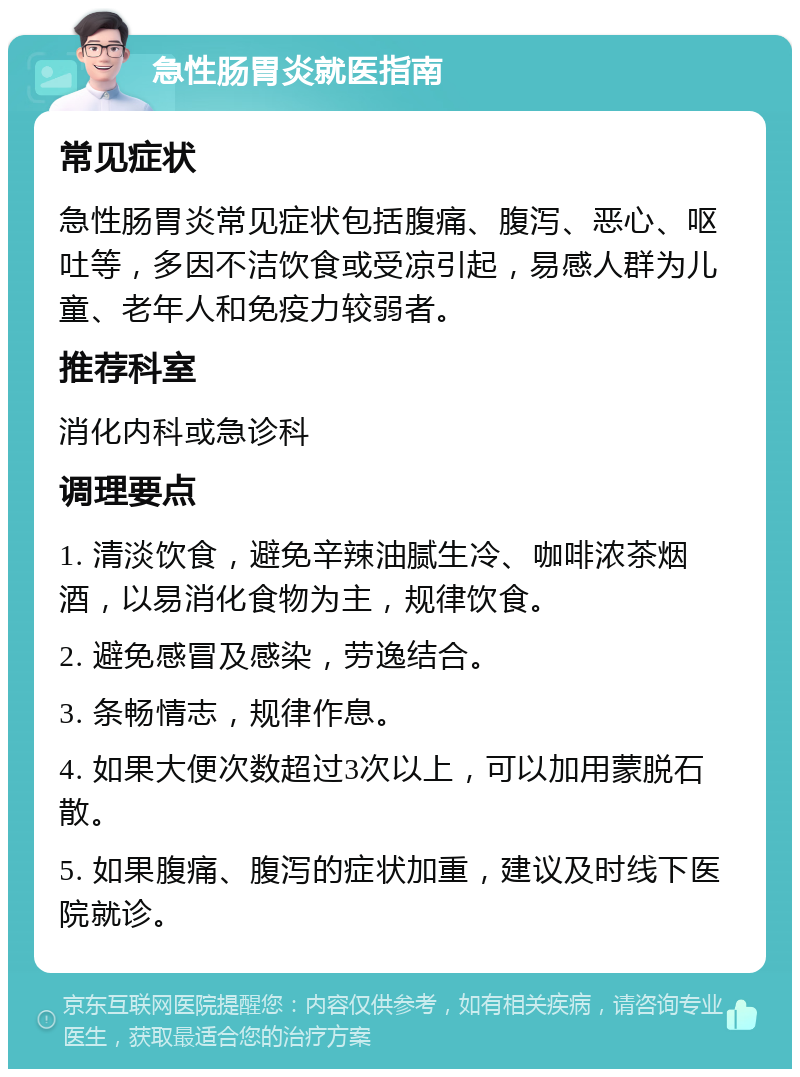 急性肠胃炎就医指南 常见症状 急性肠胃炎常见症状包括腹痛、腹泻、恶心、呕吐等，多因不洁饮食或受凉引起，易感人群为儿童、老年人和免疫力较弱者。 推荐科室 消化内科或急诊科 调理要点 1. 清淡饮食，避免辛辣油腻生冷、咖啡浓茶烟酒，以易消化食物为主，规律饮食。 2. 避免感冒及感染，劳逸结合。 3. 条畅情志，规律作息。 4. 如果大便次数超过3次以上，可以加用蒙脱石散。 5. 如果腹痛、腹泻的症状加重，建议及时线下医院就诊。