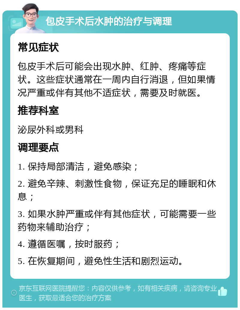 包皮手术后水肿的治疗与调理 常见症状 包皮手术后可能会出现水肿、红肿、疼痛等症状。这些症状通常在一周内自行消退，但如果情况严重或伴有其他不适症状，需要及时就医。 推荐科室 泌尿外科或男科 调理要点 1. 保持局部清洁，避免感染； 2. 避免辛辣、刺激性食物，保证充足的睡眠和休息； 3. 如果水肿严重或伴有其他症状，可能需要一些药物来辅助治疗； 4. 遵循医嘱，按时服药； 5. 在恢复期间，避免性生活和剧烈运动。