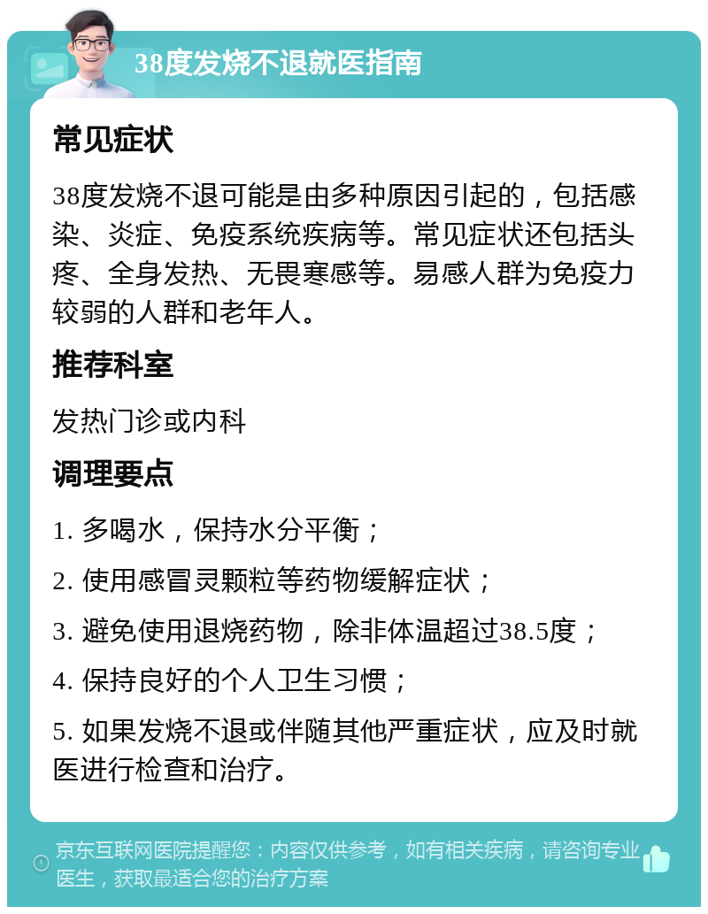 38度发烧不退就医指南 常见症状 38度发烧不退可能是由多种原因引起的，包括感染、炎症、免疫系统疾病等。常见症状还包括头疼、全身发热、无畏寒感等。易感人群为免疫力较弱的人群和老年人。 推荐科室 发热门诊或内科 调理要点 1. 多喝水，保持水分平衡； 2. 使用感冒灵颗粒等药物缓解症状； 3. 避免使用退烧药物，除非体温超过38.5度； 4. 保持良好的个人卫生习惯； 5. 如果发烧不退或伴随其他严重症状，应及时就医进行检查和治疗。