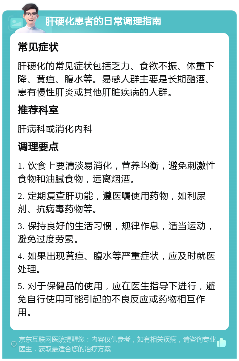 肝硬化患者的日常调理指南 常见症状 肝硬化的常见症状包括乏力、食欲不振、体重下降、黄疸、腹水等。易感人群主要是长期酗酒、患有慢性肝炎或其他肝脏疾病的人群。 推荐科室 肝病科或消化内科 调理要点 1. 饮食上要清淡易消化，营养均衡，避免刺激性食物和油腻食物，远离烟酒。 2. 定期复查肝功能，遵医嘱使用药物，如利尿剂、抗病毒药物等。 3. 保持良好的生活习惯，规律作息，适当运动，避免过度劳累。 4. 如果出现黄疸、腹水等严重症状，应及时就医处理。 5. 对于保健品的使用，应在医生指导下进行，避免自行使用可能引起的不良反应或药物相互作用。